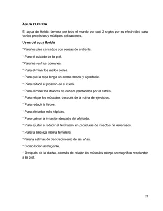 27 
AGUA FLORIDA 
El agua de florida, famosa por todo el mundo por casi 2 siglos por su efectividad para 
varios propósitos y múltiples aplicaciones. 
Usos del agua florida 
*Para los pies cansados con sensación ardiente. 
* Para el cuidado de la piel. 
*Para los resfríos comunes. 
* Para eliminar los malos olores. 
* Para que la ropa tenga un aroma fresco y agradable. 
* Para reducir el picazón en el cuero. 
* Para eliminar los dolores de cabeza producidos por el estrés. 
* Para relajar los músculos después de la rutina de ejercicios. 
* Para reducir la fiebre. 
* Para afeitadas más rápidas. 
* Para calmar la irritación después del afeitado. 
* Para ayudar a reducir el hinchazón en picaduras de insectos no venenosos. 
* Para la limpieza íntima femenina 
*Para la estimación del crecimiento de las uñas. 
* Como loción astringente. 
* Después de la ducha, además de relajar los músculos otorga un magnífico resplandor 
a la piel. 
 