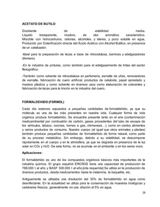 28 
ACETATO DE BUTILO 
Disolvente de volatilidad media. 
Líquido transparente, incoloro, de olor aromático característico. 
Miscible con hidrocarburos, cetonas, alcoholes, y éteres, y poco soluble en agua. 
Producido por Esterificación directa del Ácido Acético con Alcohol Butílico, en presencia 
de un catalizador. 
-Ideal para la preparación de lacas a base de nitrocelulosa, barnices y adelgazadores 
(thinners) 
-En la industria de pinturas, como también para el adelgazamiento de tintas del sector 
flexográfico. 
-También como solvente de nitrocelulosa en perfumería, esmalte de uñas, removedores 
de esmalte, fabricación de cuero artificial, productos de celuloide, papel aprestado y 
madera plástica y como solvente en diversos usos como elaboración de colorantes y 
fabricación de lacas para la tinción en la industria del cuero. 
FORMALDEHIDO (FORMOL) 
Cada día estamos expuestos a pequeñas cantidades de formaldehído, ya que su 
molécula es una de las más presentes en nuestra vida. Cualquier forma de vida 
orgánica produce formaldehído. Se encuentra presente tanto en el aire (contaminación 
medioambiental por combustión de carbón, gases procedentes del tubo de escape de 
los vehículos, tabaco, cocinas, hornos a gas, chimeneas…), como en ciertos alimentos 
y varios productos de consumo. Nuestro cuerpo (al igual que otros animales y plantas) 
también produce pequeñas cantidades de formaldehído de forma natural, como parte 
de su proceso metabólico. Sin embargo, debido a su volatilidad, se descompone 
rápidamente en el cuerpo y en la atmósfera, ya que se degrada en presencia de la luz 
solar en CO2 y H2O. De esta forma, no se acumula en el ambiente o en los seres vivos. 
Aplicaciones: 
El formaldehído es uno de los compuestos orgánicos básicos más importantes de la 
industria química. El grupo español ERCROS tiene una capacidad de producción de 
788.000 t al año y BASF 500.000 t al año.[cita requerida] Se utiliza en la producción de 
diversos productos, desde medicamentos hasta la melamina, la baquelita, etc. 
Antiguamente se utilizaba una disolución del 35% de formaldehído en agua como 
desinfectante. En la actualidad se utiliza para la conservación de muestras biológicas y 
cadáveres frescos, generalmente en una dilución al 5% en agua. 
 