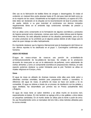 Otro uso es la fabricación de textiles libres de arrugas o desarrugados. En éstas el 
contenido en metanal libre podía alcanzar hasta el 2% del peso total del textil como es 
en la mayoría de los casos. Actualmente se ha bajado el contenido y si supera el 0,15% 
éste debe ser declarado en la etiqueta con la recomendación de lavar la prenda antes 
de usarla, debido a su gran toxicidad al combinarse con átomos ionizados 
negativamente libres en el ambiente bajo condiciones normales de presión y 
temperatura. 
Aún se utiliza como conservante en la formulación de algunos cosméticos y productos 
de higiene personal como champúes, cremas para baño y sales iódicas para la higiene 
íntima femenina. Se está utilizando también en los alisados permanentes, pero su uso 
en estos productos se ha prohibido ya en algunos países debido al alto riesgo para la 
salud de quien trabaja con ellos habitualmente. 
Es importante destacar que la Agencia Internacional para la Investigación del Cáncer en 
sus últimos reportes lo ha clasificado en el grupo 1, Carcinógeno confirmado para 
humanos. 
29 
AGUA DE ROSAS 
El agua de rosas o sirope de rosas es una porción de un destilado de 
un hidrosol procedente de los pétalos de las rosas. Se emplea en la producción 
de aceite de rosas para su uso en la elaboración de perfumes, como saborizante de 
ciertos alimentos y como un componente cosmético en preparaciones médicas, en este 
aspecto podemos destacar su poder hidratante para la piel. También se utiliza en 
rituales religiosos en Europa y Asia. 
Usos 
El agua de rosas es utilizado de diversas maneras entre ellas para darle sabor a 
diferentes comidas orientales, también para preparación médica y cosmética. A 
diferencia del agua de rosas, el perfume de rosas se hace con aceite y no es 
comestible. El agua se obtiene a través de un proceso de destilación con los pétalos y 
agua destilada, fue desarrollado por primera vez en Persia (actualmente Irán) 
y Bulgaria. 
El agua de rosas tiene un sabor distintivo y se utiliza mucho en la cocina iraní, 
especialmente en dulces. En irán también se agrega al té y a las galletas u otros dulces 
en pequeñas cantidades. En el mundo árabe se utiliza para la leche o pudin de arroz. 
Se usa frecuentemente como un reemplazo del vino tinto u otras bebidas utilizadas para 
la cocina oriental. 
 