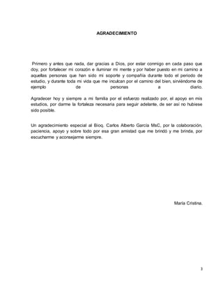 3 
AGRADECIMIENTO 
Primero y antes que nada, dar gracias a Dios, por estar conmigo en cada paso que 
doy, por fortalecer mi corazón e iluminar mi mente y por haber puesto en mi camino a 
aquellas personas que han sido mi soporte y compañía durante todo el periodo de 
estudio, y durante toda mi vida que me inculcan por el camino del bien, sirviéndome de 
ejemplo de personas a diario. 
Agradecer hoy y siempre a mi familia por el esfuerzo realizado por, el apoyo en mis 
estudios, por darme la fortaleza necesaria para seguir adelante, de ser así no hubiese 
sido posible. 
Un agradecimiento especial al Bioq. Carlos Alberto García MsC, por la colaboración, 
paciencia, apoyo y sobre todo por esa gran amistad que me brindó y me brinda, por 
escucharme y aconsejarme siempre. 
María Cristina. 
 