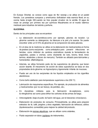 En Europa Oriental, se conoce como agua de flor naranja y se utiliza en un pastel 
francés. Los panaderos europeos y americanos disfrutaban esta esencia floral, en su 
cocina hasta el siglo XIX cuando se hizo popular el sabor de la vainilla. El agua de 
rosas se produjo por primera vez por químicos Musulmanes en el mundo islámico 
medieval para industrias de bebida y perfume. 
30 
GLICERINA 
Dentro de los principales usos se encuentran: 
 La elaboración de cosméticos como por ejemplo, jabones de tocador. La 
glicerina aumenta su detergencia, da blancura a la piel y la suaviza. Se puede 
encontrar entre un 8-15% de glicerina en la composición de estos jabones. 
 En el área de la medicina se utiliza en la elaboración de medicamentos en forma 
de jarabes (como excipiente; como antiséptico para prevenir infecciones en 
heridas; como inhibidor de cambios enzimáticos durante la fermentación de 
ungüentos, pastas o cremas; como disolvente de iodo, bromo, fenol, timol, 
taninos, alcaloides y cloruro de mercurio). También es utilizado para lubricantes y 
humectantes oftalmológicos. 
 Además, se utiliza formando parte de los supositorios de glicerina, que tienen 
acción laxante. El mecanismo de acción de estos supositorios se basa en dos 
propiedades de la glicerina: es higroscópico y ligeramente irritante de mucosas. 
 Puede ser uno de los excipientes de los líquidos empleados en los cigarrillos 
electrónicos 
 Como baño calefactor para temperaturas superiores a los 250 °C; 
 Lubricación de maquinarias específicas. Por ejemplo, de producción de alimentos 
y medicamentos (por no ser tóxica), de petróleo, etc.; 
 En disciplinas militares para la fabricación de explosivos, como 
la nitroglicerina así como para enfriar los cañones de las armas de fuego. 
 Anticongelante (baja el punto de fusión del agua, por el descenso crioscópico). 
 Elaboración de productos de consumo. Principalmente, se utiliza para preparar 
extractos de té, café, jengibre y otros vegetales; fabricación de refrescos; aditivo 
(tipotensioactivo comestible) para mejorar la calidad del producto. 
 Elaboración de resinas alquídicas, que se utilizan como aislantes. 
 Fluido separador en tubos capilares de instrumentos. 
 