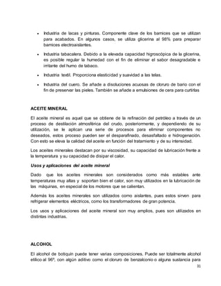  Industria de lacas y pinturas. Componente clave de los barnices que se utilizan 
para acabados. En algunos casos, se utiliza glicerina al 98% para preparar 
barnices electroaislantes. 
 Industria tabacalera. Debido a la elevada capacidad higroscópica de la glicerina, 
es posible regular la humedad con el fin de eliminar el sabor desagradable e 
irritante del humo de tabaco. 
31 
 Industria textil. Proporciona elasticidad y suavidad a las telas. 
 Industria del cuero. Se añade a disoluciones acuosas de cloruro de bario con el 
fin de preservar las pieles. También se añade a emulsiones de cera para curtirlas 
ACEITE MINERAL 
El aceite mineral es aquel que se obtiene de la refinación del petróleo a través de un 
proceso de destilación atmosférica del crudo, posteriormente, y dependiendo de su 
utilización, se le aplican una serie de procesos para eliminar componentes no 
deseados, estos proceso pueden ser el desparafinado, desasfaltado e hidrogenación. 
Con esto se eleva la calidad del aceite en función del tratamiento y de su intensidad. 
Los aceites minerales destacan por su viscosidad, su capacidad de lubricación frente a 
la temperatura y su capacidad de disipar el calor. 
Usos y aplicaciones del aceite mineral 
Dado que los aceites minerales son considerados como más estables ante 
temperaturas muy altas y soportan bien el calor, son muy utilizados en la lubricación de 
las máquinas, en especial de los motores que se calientan. 
Además los aceites minerales son utilizados como aislantes, pues estos sirven para 
refrigerar elementos eléctricos, como los transformadores de gran potencia. 
Los usos y aplicaciones del aceite mineral son muy amplios, pues son utilizados en 
distintas industrias. 
ALCOHOL 
El alcohol de botiquín puede tener varias composiciones. Puede ser totalmente alcohol 
etílico al 96º, con algún aditivo como el cloruro de benzalconio o alguna sustancia para 
 