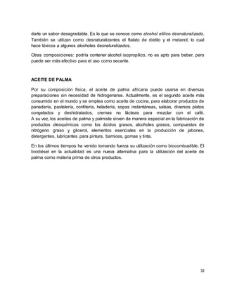 darle un sabor desagradable. Es lo que se conoce como alcohol etílico desnaturalizado. 
También se utilizan como desnaturalizantes el ftalato de dietilo y el metanol, lo cual 
hace tóxicos a algunos alcoholes desnaturalizados. 
Otras composiciones: podría contener alcohol isopropílico, no es apto para beber, pero 
puede ser más efectivo para el uso como secante. 
32 
ACEITE DE PALMA 
Por su composición física, el aceite de palma africana puede usarse en diversas 
preparaciones sin necesidad de hidrogenarse. Actualmente, es el segundo aceite más 
consumido en el mundo y se emplea como aceite de cocina, para elaborar productos de 
panadería, pastelería, confitería, heladería, sopas instantáneas, salsas, diversos platos 
congelados y deshidratados, cremas no lácteas para mezclar con el café. 
A su vez, los aceites de palma y palmiste sirven de manera especial en la fabricación de 
productos oleoquímicos como los ácidos grasos, alcoholes grasos, compuestos de 
nitrógeno graso y glicerol, elementos esenciales en la producción de jabones, 
detergentes, lubricantes para pintura, barnices, gomas y tinta. 
En los últimos tiempos ha venido tomando fuerza su utilización como biocombustible. El 
biodiésel en la actualidad es una nueva alternativa para la utilización del aceite de 
palma como materia prima de otros productos. 
 