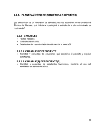 33 
2.2.2. PLANTEAMIENTO DE CONJETURA O HIPÓTESIS 
¿La elaboración de un removedor de esmaltes para los estudiantes de la Universidad 
Técnica de Machala, que hidratara y protegerá la cutícula de la uña estimulando su 
crecimiento? 
2.2.3 VARIABLES 
 Plantas naturales 
 Materiales necesarios 
 Estudiantes del cuso de nivelación del área de la salud v02 
2.2.3.1 VARIABLE INDEPENDIENTE 
 Cantidad y porcentaje de estudiantes que adquieren el producto y quedan 
satisfechos. 
2.2.3.2 VARIABLE(S) DEPENDIENTE(S) 
 Cantidad y porcentaje de estudiantes favorecidos, mediante el uso del 
removedor de esmalte no toxico. 
 