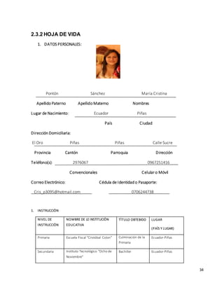 34 
2.3.2 HOJA DE VIDA 
1. DATOS PERSONALES: 
Pontón Sánchez María Cristina 
Apellido Paterno Apellido Materno Nombres 
Lugar de Nacimiento: Ecuador Piñas 
País Ciudad 
Dirección Domiciliaria: 
El Oro Piñas Piñas Calle Sucre 
Provincia Cantón Parroquia Dirección 
Teléfono(s): 2976067 0967251416 
Convencionales Celular o Móvil 
Correo Electrónico: Cédula de Identidad o Pasaporte: 
Cris_p3095@hotmail.com 0706244738 
1. INSTRUCCIÒN 
NIVEL DE 
INSTRUCCIÒN 
NOMBRE DE LE INSTITUCIÒN 
EDUCATIVA 
TÌTULO OBTEBIDO LUGAR 
(PAÌS Y LUGAR) 
Primaria Escuela Fiscal “Cristóbal Colon” Culminación de la 
Primaria 
Ecuador-Piñas 
Secundaria Instituto Tecnológico “Ocho de 
Noviembre” 
Bachiller Ecuador-Piñas 
 