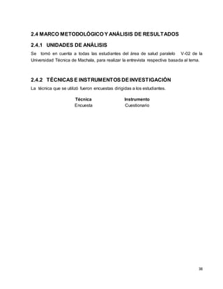 38 
2.4 MARCO METODOLÓGICO Y ANÁLISIS DE RESULTADOS 
2.4.1 UNIDADES DE ANÁLISIS 
Se tomó en cuenta a todas las estudiantes del área de salud paralelo V-02 de la 
Universidad Técnica de Machala, para realizar la entrevista respectiva basada al tema. 
2.4.2 TÉCNICAS E INSTRUMENTOS DE INVESTIGACIÓN 
La técnica que se utilizó fueron encuestas dirigidas a los estudiantes. 
Técnica Instrumento 
Encuesta Cuestionario 
 
