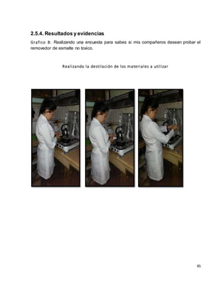 2.5.4. Resultados y evidencias 
Grafico 8: Realizando una encuesta para sabes si mis compañeros desean probar el 
removedor de esmalte no toxico. 
45 
Real izando la desti lación de los mater iales a uti l izar 
 