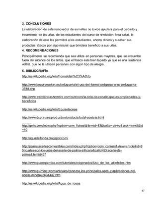 47 
3. CONCLUSIONES 
La elaboración de este removedor de esmaltes no toxico ayudara para el cuidado y 
tratamiento de las uñas, de los estudiantes del curso de nivelación área salud, la 
elaboración de este les permitirá a los estudiantes, ahorra dinero y sustituir sus 
productos tóxicos por algo natural que brindara beneficio a sus uñas. 
4. RECOMENDACIONES 
Principalmente se recomienda que sea utiliza en personas mayores, que se encuentre 
fuera del alcance de los niños, que el frasco este bien tapado ya que es una sustancia 
volátil, que no la utilicen personas con algún tipo de alergia. 
5. BIBLIOGRAFÍA 
http://es.wikipedia.org/wiki/Formaldeh%C3%ADdo 
http://www.beautymarket.es/peluqueria/el-uso-del-formol-peligroso-o-no-peluqueria- 
3548.php 
http://www.trendenciashombre.com/nutricion/la-cola-de-caballo-que-es-propiedades-y-beneficios 
http://es.wikipedia.org/wiki/Equisetaceae 
http://www.dcpt.ru/es/production/products/butyl-acetate.html 
http://geiic.com/index.php?option=com_fichast&Itemid=83&tasko=viewo&task=view2&id 
=40 
http://aguadeflorida.blogspot.com/ 
http://palma.aceitescomestibles.com/index.php?option=com_content&view=article&id=8 
5:icuales-son-los-usos-del-aceite-de-palma-africana&catid=53:aceite-de-palma& 
Itemid=57 
http://www.guatequimica.com/tutoriales/oxigenados/Uso_de_los_alcoholes.htm 
http://www.quiminet.com/articulos/conozca-los-principales-usos-y-aplicaciones-del-aceite- 
mineral-2634447.htm 
http://es.wikipedia.org/wiki/Agua_de_rosas 
 