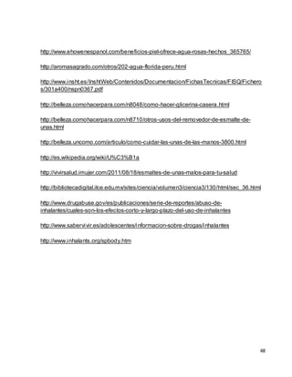 48 
http://www.ehowenespanol.com/beneficios-piel-ofrece-agua-rosas-hechos_365765/ 
http://aromasagrado.com/otros/202-agua-florida-peru.html 
http://www.insht.es/InshtWeb/Contenidos/Documentacion/FichasTecnicas/FISQ/Fichero 
s/301a400/nspn0367.pdf 
http://belleza.comohacerpara.com/n8048/como-hacer-glicerina-casera.html 
http://belleza.comohacerpara.com/n8710/otros-usos-del-removedor-de-esmalte-de-unas. 
html 
http://belleza.uncomo.com/articulo/como-cuidar-las-unas-de-las-manos-3800.html 
http://es.wikipedia.org/wiki/U%C3%B1a 
http://vivirsalud.imujer.com/2011/08/18/esmaltes-de-unas-malos-para-tu-salud 
http://bibliotecadigital.ilce.edu.mx/sites/ciencia/volumen3/ciencia3/130/html/sec_36.html 
http://www.drugabuse.gov/es/publicaciones/serie-de-reportes/abuso-de-inhalantes/ 
cuales-son-los-efectos-corto-y-largo-plazo-del-uso-de-inhalantes 
http://www.sabervivir.es/adolescentes/informacion-sobre-drogas/inhalantes 
http://www.inhalants.org/spbody.htm 
 