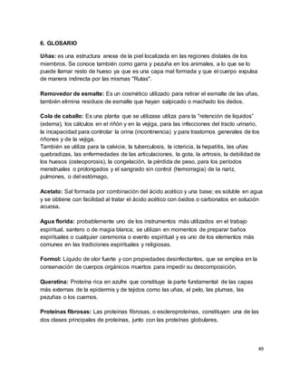 49 
6. GLOSARIO 
Uñas: es una estructura anexa de la piel localizada en las regiones distales de los 
miembros. Se conoce también como garra y pezuña en los animales, a lo que se lo 
puede llamar resto de hueso ya que es una capa mal formada y que el cuerpo expulsa 
de manera indirecta por las mismas "Rutas". 
Removedor de esmalte: Es un cosmético utilizado para retirar el esmalte de las uñas, 
también elimina residuos de esmalte que hayan salpicado o machado los dedos. 
Cola de caballo: Es una planta que se utilizase utiliza para la "retención de líquidos” 
(edema), los cálculos en el riñón y en la vejiga, para las infecciones del tracto urinario, 
la incapacidad para controlar la orina (incontinencia) y para trastornos generales de los 
riñones y de la vejiga. 
También se utiliza para la calvicie, la tuberculosis, la ictericia, la hepatitis, las uñas 
quebradizas, las enfermedades de las articulaciones, la gota, la artrosis, la debilidad de 
los huesos (osteoporosis), la congelación, la pérdida de peso, para los períodos 
menstruales o prolongados y el sangrado sin control (hemorragia) de la nariz, 
pulmones, o del estómago. 
Acetato: Sal formada por combinación del ácido acético y una base; es soluble en agua 
y se obtiene con facilidad al tratar el ácido acético con óxidos o carbonatos en solución 
acuosa. 
Agua florida: probablemente uno de los instrumentos más utilizados en el trabajo 
espiritual, santero o de magia blanca; se utilizan en momentos de preparar baños 
espirituales o cualquier ceremonia o evento espiritual y es uno de los elementos más 
comunes en las tradiciones espirituales y religiosas. 
Formol: Líquido de olor fuerte y con propiedades desinfectantes, que se emplea en la 
conservación de cuerpos orgánicos muertos para impedir su descomposición. 
Queratina: Proteína rica en azufre que constituye la parte fundamental de las capas 
más externas de la epidermis y de tejidos como las uñas, el pelo, las plumas, las 
pezuñas o los cuernos. 
Proteínas fibrosas: Las proteínas fibrosas, o escleroproteínas, constituyen una de las 
dos clases principales de proteínas, junto con las proteínas globulares. 
 