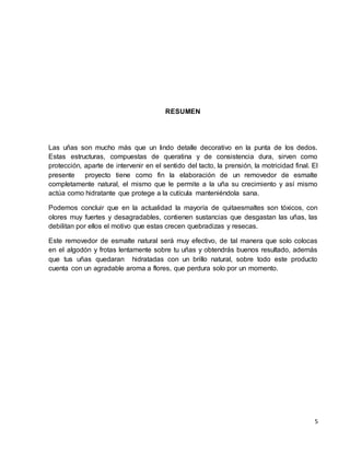 5 
RESUMEN 
Las uñas son mucho más que un lindo detalle decorativo en la punta de los dedos. 
Estas estructuras, compuestas de queratina y de consistencia dura, sirven como 
protección, aparte de intervenir en el sentido del tacto, la prensión, la motricidad final. El 
presente proyecto tiene como fin la elaboración de un removedor de esmalte 
completamente natural, el mismo que le permite a la uña su crecimiento y así mismo 
actúa como hidratante que protege a la cutícula manteniéndola sana. 
Podemos concluir que en la actualidad la mayoría de quitaesmaltes son tóxicos, con 
olores muy fuertes y desagradables, contienen sustancias que desgastan las uñas, las 
debilitan por ellos el motivo que estas crecen quebradizas y resecas. 
Este removedor de esmalte natural será muy efectivo, de tal manera que solo colocas 
en el algodón y frotas lentamente sobre tu uñas y obtendrás buenos resultado, además 
que tus uñas quedaran hidratadas con un brillo natural, sobre todo este producto 
cuenta con un agradable aroma a flores, que perdura solo por un momento. 
 