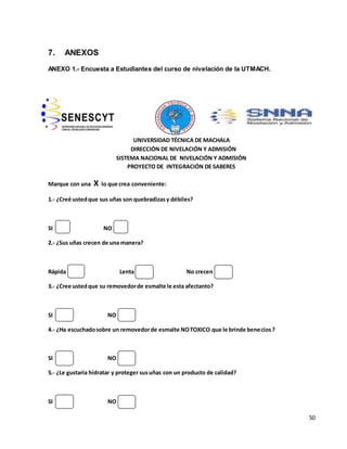 50 
7. ANEXOS 
ANEXO 1.- Encuesta a Estudiantes del curso de nivelación de la UTMACH. 
UNIVERSIDAD TÉCNICA DE MACHALA 
DIRECCIÓN DE NIVELACIÓN Y ADMISIÓN 
SISTEMA NACIONAL DE NIVELACIÓN Y ADMISIÓN 
PROYECTO DE INTEGRACIÓN DE SABERES 
Marque con una X lo que crea conveniente: 
1.- ¿Creé usted que sus uñas son quebradizas y débiles? 
SI NO 
2.- ¿Sus uñas crecen de una manera? 
Rápida Lenta No crecen 
3.- ¿Cree usted que su removedor de esmalte le esta afectanto? 
SI NO 
4.- ¿Ha escuchado sobre un removedor de esmalte NO TOXICO que le brinde benecios ? 
SI NO 
5.- ¿Le gustaria hidratar y proteger sus uñas con un producto de calidad? 
SI NO 
 