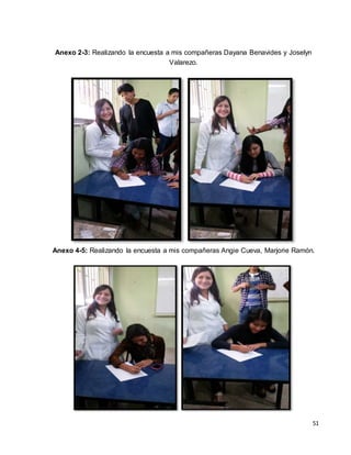 51 
Anexo 2-3: Realizando la encuesta a mis compañeras Dayana Benavides y Joselyn 
Valarezo. 
Anexo 4-5: Realizando la encuesta a mis compañeras Angie Cueva, Marjorie Ramón. 
 
