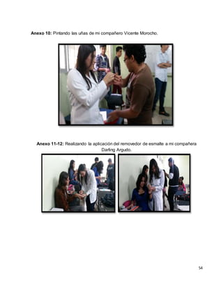 54 
Anexo 10: Pintando las uñas de mi compañero Vicente Morocho. 
Anexo 11-12: Realizando la aplicación del removedor de esmalte a mi compañera 
Darling Argudo. 
 