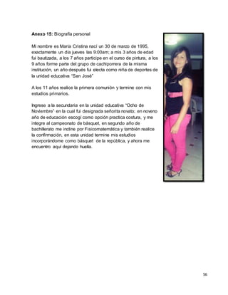 56 
Anexo 15: Biografía personal 
Mi nombre es María Cristina nací un 30 de marzo de 1995, 
exactamente un día jueves las 9:00am; a mis 3 años de edad 
fui bautizada, a los 7 años participe en el curso de pintura, a los 
9 años forme parte del grupo de cachiporrera de la misma 
institución, un año después fui electa como niña de deportes de 
la unidad educativa “San José” 
A los 11 años realice la primera comunión y termine con mis 
estudios primarios. 
Ingrese a la secundaria en la unidad educativa “Ocho de 
Noviembre” en la cual fui designada señorita novato; en noveno 
año de educación escogí como opción practica costura, y me 
integre al campeonato de básquet, en segundo año de 
bachillerato me incline por Fisicomatemática y también realice 
la confirmación, en esta unidad termine mis estudios 
incorporándome como básquet de la república, y ahora me 
encuentro aquí dejando huella. 
 