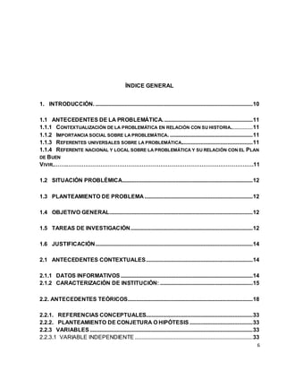 6 
ÍNDICE GENERAL 
1. INTRODUCCIÓN. ................................................................................................................ 10 
1.1 ANTECEDENTES DE LA PROBLEMÁTICA. ............................................................... 11 
1.1.1 CONTEXTUALIZACIÓN DE LA PROBLEMÁTICA EN RELACIÓN CON SU HISTORIA................ 11 
1.1.2 IMPORTANCIA SOCIAL SOBRE LA PROBLEMÁTICA. ........................................................... 11 
1.1.3 REFERENTES UNIVERSALES SOBRE LA PROBLEMÁTICA................................................... 11 
1.1.4 REFERENTE NACIONAL Y LOCAL SOBRE LA PROBLEMÁTICA Y SU RELACIÓN CON EL PLAN 
DE BUEN 
VIVIR.…….……………………………………………………………………………………….11 
1.2 SITUACIÓN PROBLÉMICA............................................................................................. 12 
1.3 PLANTEAMIENTO DE PROBLEMA ............................................................................. 12 
1.4 OBJETIVO GENERAL...................................................................................................... 12 
1.5 TAREAS DE INVESTIGACIÓN ....................................................................................... 12 
1.6 JUSTIFICACIÓN ................................................................................................................ 14 
2.1 ANTECEDENTES CONTEXTUALES ............................................................................ 14 
2.1.1 DATOS INFORMATIVOS .............................................................................................. 14 
2.1.2 CARACTERIZACIÓN DE INSTITUCIÓN: .................................................................. 15 
2.2. ANTECEDENTES TEÓRICOS ......................................................................................... 18 
2.2.1. REFERENCIAS CONCEPTUALES............................................................................ 33 
2.2.2. PLANTEAMIENTO DE CONJETURA O HIPÓTESIS ............................................. 33 
2.2.3 VARIABLES .................................................................................................................... 33 
2.2.3.1 VARIABLE INDEPENDIENTE .................................................................................... 33 
 