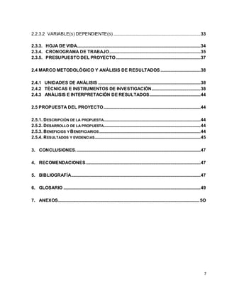 2.2.3.2 VARIABLE(S) DEPENDIENTE(S) .............................................................................. 33 
2.3.3. HOJA DE VIDA............................................................................................................... 34 
2.3.4. CRONOGRAMA DE TRABAJO .................................................................................. 35 
2.3.5. PRESUPUESTO DEL PROYECTO ............................................................................ 37 
2.4 MARCO METODOLÓGICO Y ANÁLISIS DE RESULTADOS .................................... 38 
2.4.1 UNIDADES DE ANÁLISIS ............................................................................................ 38 
2.4.2 TÉCNICAS E INSTRUMENTOS DE INVESTIGACIÓN............................................ 38 
2.4.3 ANÁLISIS E INTERPRETACIÓN DE RESULTADOS .............................................. 44 
2.5 PROPUESTA DEL PROYECTO ....................................................................................... 44 
2.5.1. DESCRIPCIÓN DE LA PROPUESTA ....................................................................................... 44 
2.5.2. DESARROLLO DE LA PROPUESTA....................................................................................... 44 
2.5.3. BENEFICIOS Y BENEFICIARIOS ........................................................................................... 44 
2.5.4. RESULTADOS Y EVIDENCIAS ............................................................................................... 45 
3. CONCLUSIONES. ............................................................................................................... 47 
4. RECOMENDACIONES. ...................................................................................................... 47 
5. BIBLIOGRAFÍA.................................................................................................................... 47 
6. GLOSARIO ........................................................................................................................... 49 
7. ANEXOS............................................................................................................................... 5O 
7 
 
