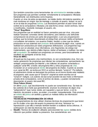 Son también conocidos como herramientas de administración remotas ocultas.
Son programas que permiten controlar remotamente la computadora infectada.
Generalmente son distribuidos como troyanos.
Cuando un virus de estos es ejecutado, se instala dentro del sistema operativo, al
cual monitorea sin ningún tipo de mensaje o consulta al usuario. Incluso no se lo
ve en la lista de programas activos. Los Backdoors permiten al autor tomar total
control de la computadora infectada y de esta forma enviar, recibir archivos, borrar
o modificarlos, mostrarle mensajes al usuario, etc.
"Virus" Bug-Ware:
Son programas que en realidad no fueron pensados para ser virus, sino para
realizar funciones concretas dentro del sistema, pero debido a una deficiente
comprobación de errores por parte del programador, o por una programación
confusa que ha tornado desordenado al código final, provocan daños al hardware
o al software del sistema. Los usuarios finales, tienden a creer que los daños
producidos en sus sistemas son producto de la actividad de algún virus, cuando en
realidad son producidos por estos programas defectuosos. Los programas bug-
ware no son en absoluto virus informáticos, sino fragmentos de código mal
implementado, que debido a fallos lógicos, dañan el hardware o inutilizan los datos
del computador. En realidad son programas con errores, pero funcionalmente el
resultado es semejante al de los virus.
Virus de MIRC:
Al igual que los bug-ware y los mail-bombers, no son considerados virus. Son una
nueva generación de programas que infectan las computadoras, aprovechando las
ventajas proporcionadas por Internet y los millones de usuarios conectados a
cualquier canal IRC a través del programa Mirc y otros programas de chat.
Consisten en un script para el cliente del programa de chateo. Cuando se accede
a un canal de IRC, se recibe por DCC un archivo llamado "script.ini". Por defecto,
el subdirectorio donde se descargan los archivos es el mismo donde esta instalado
el programa, esto causa que el "script.ini" original se sobre escriba con el
"script.ini" maligno. Los autores de ese script acceden de ese modo a información
privada de la computadora, como el archivo de claves, y pueden remotamente
desconectar al usuario del canal IRC.
Virus Falsos (Hoax):
Un último grupo, que decididamente no puede ser considerado virus. Se trata de
las cadenas de e-mails que generalmente anuncian la amenaza de algún virus
"peligrosísimo" (que nunca existe, por supuesto) y que por temor, o con la
intención de prevenir a otros, se envían y re-envían incesantemente. Esto produce
un estado de pánico sin sentido y genera un molesto tráfico de información
innecesaria.
TÉCNICAS DE PROGRAMACIÓN DE VIRUS
Los programadores de virus utilizan diversas técnicas de programación que tienen
por fin ocultar a los ojos del usuario la presencia del virus, favorecer su
reproducción y por ello a menudo también tienden a ocultarse de los antivirus. A
continuación se citan las técnicas más conocidas:
 Stealth: Técnica de ocultación utilizada para esconder los signos visibles de la
infección que podrían delatar su presencia. Sus características son:
 