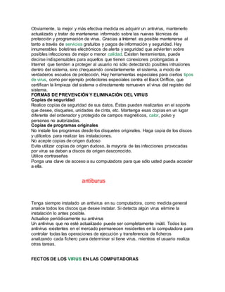Obviamente, la mejor y más efectiva medida es adquirir un antivirus, mantenerlo
actualizado y tratar de mantenerse informado sobre las nuevas técnicas de
protección y programación de virus. Gracias a Internet es posible mantenerse al
tanto a través de servicios gratuitos y pagos de información y seguridad. Hay
innumerables boletines electrónicos de alerta y seguridad que advierten sobre
posibles infecciones de mejor o menor calidad. Existen herramientas, puede
decirse indispensables para aquellos que tienen conexiones prolongadas a
Internet que tienden a proteger al usuario no sólo detectando posibles intrusiones
dentro del sistema, sino chequeando constantemente el sistema, a modo de
verdaderos escudos de protección. Hay herramientas especiales para ciertos tipos
de virus, como por ejemplo protectores especiales contra el Back Oriffice, que
certifican la limpieza del sistema o directamente remueven el virus del registro del
sistema.
FORMAS DE PREVENCIÓN Y ELIMINACIÓN DEL VIRUS
Copias de seguridad
Realice copias de seguridad de sus datos. Éstas pueden realizarlas en el soporte
que desee, disquetes, unidades de cinta, etc. Mantenga esas copias en un lugar
diferente del ordenador y protegido de campos magnéticos, calor, polvo y
personas no autorizadas.
Copias de programas originales
No instale los programas desde los disquetes originales. Haga copia de los discos
y utilícelos para realizar las instalaciones.
No acepte copias de origen dudoso
Evite utilizar copias de origen dudoso, la mayoría de las infecciones provocadas
por virus se deben a discos de origen desconocido.
Utilice contraseñas
Ponga una clave de acceso a su computadora para que sólo usted pueda acceder
a ella.
antiburus
Tenga siempre instalado un antivirus en su computadora, como medida general
analice todos los discos que desee instalar. Si detecta algún virus elimine la
instalación lo antes posible.
Actualice periódicamente su antivirus
Un antivirus que no esté actualizado puede ser completamente inútil. Todos los
antivirus existentes en el mercado permanecen residentes en la computadora para
controlar todas las operaciones de ejecución y transferencia de ficheros
analizando cada fichero para determinar si tiene virus, mientras el usuario realiza
otras tareas.
FECTOS DE LOS VIRUS EN LAS COMPUTADORAS
 