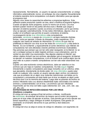necesariamente. Normalmente, un usuario no ejecuta conscientemente un código
informático potencialmente nocivo; sin embargo, los virus engañan frecuentemente
al sistema operativo de la computadora o al usuario informático para que ejecute
el programa viral.
Algunos virus tienen la capacidad de adherirse a programas legítimos. Esta
adhesión puede producirse cuando se crea, abre o modifica el programa legítimo.
Cuando se ejecuta dicho programa, ocurre lo mismo con el virus. Los virus
también pueden residir en las partes del disco duro o flexible que cargan y
ejecutan el sistema operativo cuando se arranca el ordenador, por lo que dichos
virus se ejecutan automáticamente. En las redes informáticas, algunos virus se
ocultan en el software que permite al usuario conectarse al sistema.
La propagación de los virus informáticos a las computadoras
personales, servidores o equipo de computación se logra mediante distintas
formas, como por ejemplo: a través de disquetes, cintas magnéticas, CD o
cualquier otro medio de entrada de información. El método en que más ha
proliferado la infección con virus es en las redes de comunicación y más tarde la
Internet. Es con la Internet y especialmente el correo electrónico que millones de
computadoras han sido afectadas creando pérdidas económicas incalculables.
Hay personas que piensan que con tan sólo estar navegando en la Internet no se
van a contagiar porque no están bajando archivos a sus ordenadores, pero la
verdad es que están muy equivocados. Hay algunas páginas en Internet que
utilizan objetos ActiveX que son archivos ejecutables que el navegador de Internet
va ejecutar en nuestras computadoras, si en el ActiveX se le codifica algún tipo de
virus este va a pasar a nuestra computadoras con tan solo estar observando esa
página.
Cuando uno esta recibiendo correos electrónicos, debe ser selectivo en los
archivos que uno baja en nuestras computadoras. Es más seguro bajarlos
directamente a nuestra computadora para luego revisarlos con un antivirus antes
que ejecutarlos directamente de donde están. Un virus informático puede estar
oculto en cualquier sitio, cuando un usuario ejecuta algún archivo con extensión
.exe que es portador de un algún virus todas las instrucciones son leídas por la
computadora y procesadas por ésta hasta que el virus es alojado en algún punto
del disco duro o en la memoria del sistema. Luego ésta va pasando de archivo en
archivo infectando todo a su alcance añadiéndole bytes adicionales a los demás
archivos y contaminándolos con el virus. Los archivos que son infectados
mayormente por los virus son tales cuyas extensiones son: .exe, .com, .bat, .sys,
.pif, .dll y .drv.
ESTRATEGIAS DE INFECCIÓN USADAS POR LOS VIRUS
Añadidura o empalme
El código del virus se agrega al final del archivo a infectar, modificando
las estructuras de arranque del archivo de manera que el control del programa
pase por el virus antes de ejecutar el archivo. Esto permite que el virus ejecute sus
tareas específicas y luego entregue el control al programa. Esto genera un
incremento en el tamaño del archivo lo que permite su fácil detección.
Inserción
El código del virus se aloja en zonas de código no utilizadas o en segmentos de
 
