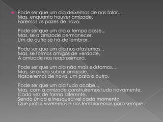    Pode ser que um dia deixemos de nos falar...
    Mas, enquanto houver amizade,
    Faremos as pazes de novo.
    Pode ser que um dia o tempo passe...
    Mas, se a amizade permanecer,
    Um de outro se há-de lembrar.
    Pode ser que um dia nos afastemos...
    Mas, se formos amigos de verdade,
    A amizade nos reaproximará.
    Pode ser que um dia não mais existamos...
    Mas, se ainda sobrar amizade,
    Nasceremos de novo, um para o outro.
    Pode ser que um dia tudo acabe...
    Mas, com a amizade construiremos tudo novamente,
    Cada vez de forma diferente.
    Sendo único e inesquecível cada momento
    Que juntos viveremos e nos lembraremos para sempre.
 