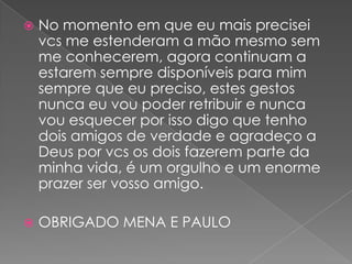    No momento em que eu mais precisei
    vcs me estenderam a mão mesmo sem
    me conhecerem, agora continuam a
    estarem sempre disponíveis para mim
    sempre que eu preciso, estes gestos
    nunca eu vou poder retribuir e nunca
    vou esquecer por isso digo que tenho
    dois amigos de verdade e agradeço a
    Deus por vcs os dois fazerem parte da
    minha vida, é um orgulho e um enorme
    prazer ser vosso amigo.

   OBRIGADO MENA E PAULO
 