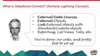 What is Salesforce Connect? (formerly Lightning Connect)
• External Data Sources
• External Objects
• Link External objects with
Standard/Custom objects
• Reporting, List Views, Tabs, etc.
You’re done :no code, and pretty
fast to set up
 