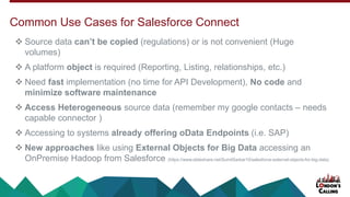 ❖ Source data can’t be copied (regulations) or is not convenient (Huge
volumes)
❖ A platform object is required (Reporting, Listing, relationships, etc.)
❖ Need fast implementation (no time for API Development), No code and
minimize software maintenance
❖ Access Heterogeneous source data (remember my google contacts – needs
capable connector )
❖ Accessing to systems already offering oData Endpoints (i.e. SAP)
❖ New approaches like using External Objects for Big Data accessing an
OnPremise Hadoop from Salesforce (/SumitSarkar10/salesforce-external-objects-for-big-data)
Common Use Cases for Salesforce Connect
 