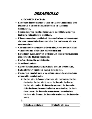 Desarrollo
   1. CONSECUENCIAS:
El efecto invernadero con el calentamiento del
planeta y como consecuencia el cambio
climático.
Conseguir su control provoca conflictos por su
interés estratégico militar.
Disminuye la cantidad de materias primas que
sirven para fabricar productos en lugar de ser
quemados.
Crean menos puestos de trabajo en relación al
volumen de negocios que generan
Residuos radiactivos peligrosos que generan un
proceso de fisión nuclear.
Daña el medio ambiente.
Son limitadas.
Es perjudicial para la salud de las personas.
Está destruyendo la capa de ozono.
Generan emisiones y residuos que desagradan
el medio ambiente.
   2. Bolsa de cáñamo, bolsas de cabuya, bolsa
      de tela, Bolsa de iraca, bolsa de bejuco,
      bolsa de paja, Bolsas de papel, bolsas de
      tela bolsas de materiales vegetales, bolsas
      de cuero, bolsas de cascaras de arboles
      bolsas de fique, bolsas de cabuya, bolsas de
      yare.
   3.
    Estufa eléctrica        Estufa de gas
 