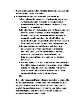 Usar únicamente los electrodomésticos cuando
realmente se los necesita.
Desconectar los cargadores del celular.
  6. En Colombia como en los demás países de
     América latina todavía no existe una
     legislación específica sobre la gestión de
     basura electrónica.
  7. El plástico es inofensivo sin embargo no nos
     hemos dado cuenta de los peligros que
     puede ocasionar para nosotros mismos y
     para el medio ambiente el plástico en
     realidad es un material tanto peligroso, ya
     que está cargado de sustancias químicas.
  8. Los celulares no utilizados deben ser
     reciclados porque las pilas contienen
     sustancias como el mercurio, cadmio,
     níquel y manganeso, en mi casa no
     tenemos celulares así que no podemos
     reciclar.
  9. En pto asís con los computadores obsoletos
     los utilizan anexándolos, a otros que estén
     en buen estado se les sacan los repuestos
     que sirven y se los puede colocar a otros
     computadores que lo necesiten.
  10.
En esta convención pretende regular e impedir
la transferencia de sustancias peligrosas, De
acuerdo con ella, los países exportadores, si
existe la razón para cree que los residuos en
cuestión no van a ser gestionado de modo
ambientalmente correcto.
 