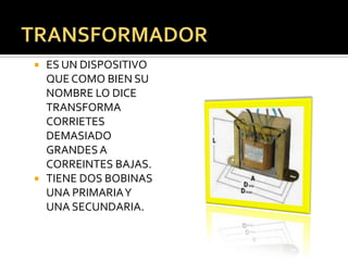    ES UN DISPOSITIVO
    QUE COMO BIEN SU
    NOMBRE LO DICE
    TRANSFORMA
    CORRIETES
    DEMASIADO
    GRANDES A
    CORREINTES BAJAS.
   TIENE DOS BOBINAS
    UNA PRIMARIA Y
    UNA SECUNDARIA.
 