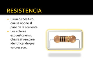    Es un dispositivo
    que se opone al
    paso de la corriente.
   Los colores
    expuestos en su
    chasis sirven para
    identificar de que
    valores son.
 