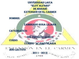 UNIVERSIDAD LAICA  “ELOY ALFARO”  DE MANABÌ EXTENSION EN EL CARMEN NOMBRE: ZAMBRANO ROSA LILIANA CATEDRATICO: ING. PATRICIO QUIROZ CURSO: CUARTO “A” PARVULARIA AÑO LECTIVO: 2011 - 2012 