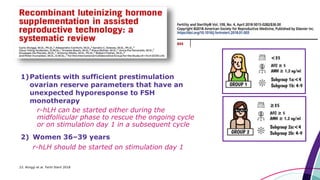 1)Patients with sufficient prestimulation
ovarian reserve parameters that have an
unexpected hyporesponse to FSH
monotherapy
r-hLH can be started either during the
midfollicular phase to rescue the ongoing cycle
or on stimulation day 1 in a subsequent cycle
2) Women 36–39 years
r-hLH should be started on stimulation day 1
23. Alviggi et al. Fertil Steril 2018
 