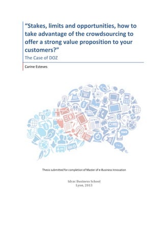  
“Stakes,	
  limits	
  and	
  opportunities,	
  how	
  to	
  
take	
  advantage	
  of	
  the	
  crowdsourcing	
  to	
  
offer	
  a	
  strong	
  value	
  proposition	
  to	
  your	
  
customers?”	
  	
  
The	
  Case	
  of	
  DOZ	
  
Carine	
  Esteves	
  	
  
	
  
	
  
	
  
	
  
	
  
	
  
	
  
Thesis	
  submitted	
  for	
  completion	
  of	
  Master	
  of	
  e-­‐Business	
  Innovation	
  
	
  
Idrac	
  Business	
  School	
  
Lyon,	
  2013	
  
	
  
	
   	
  
 