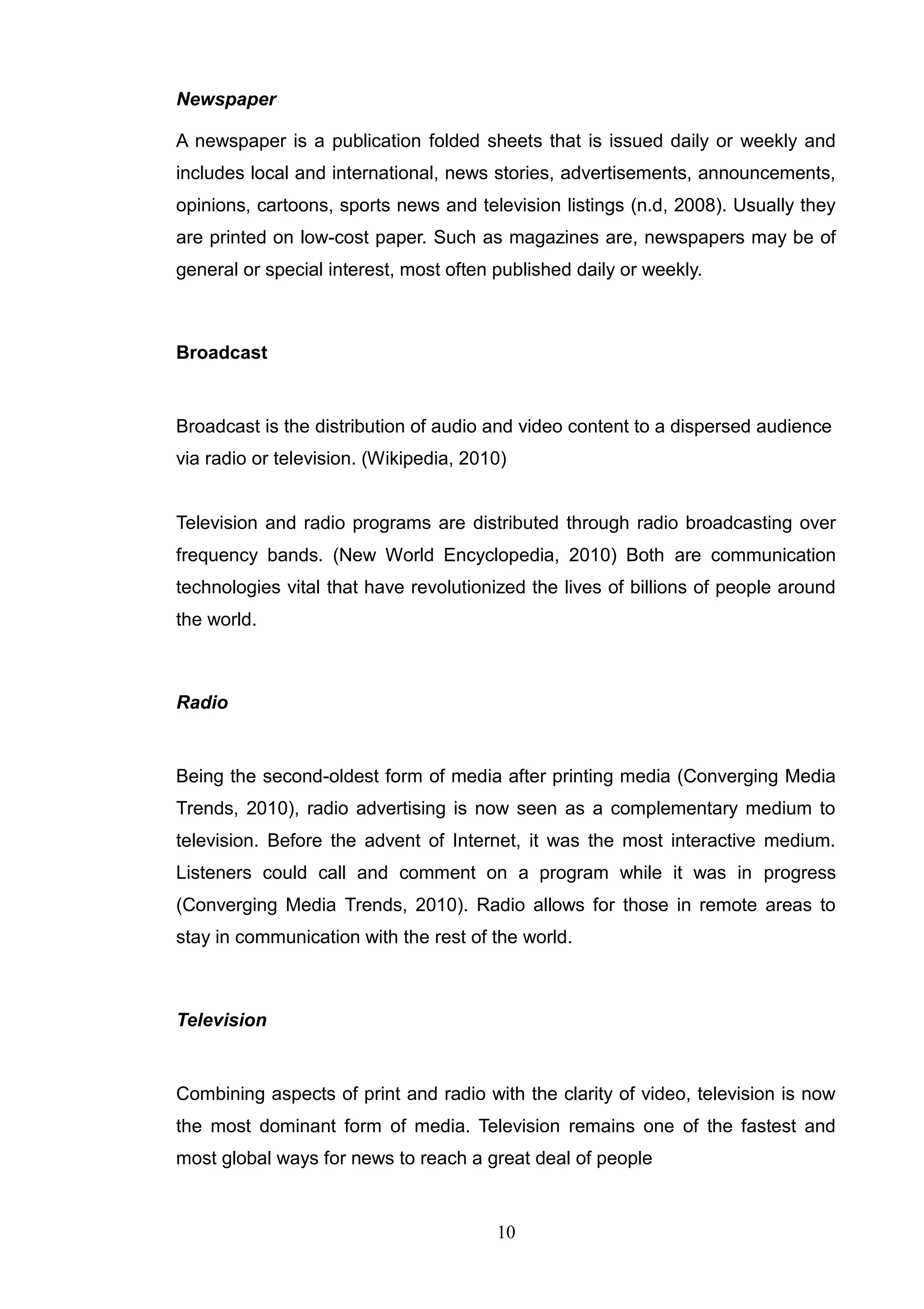 Newspaper

A newspaper is a publication folded sheets that is issued daily or weekly and
includes local and international, news stories, advertisements, announcements,
opinions, cartoons, sports news and television listings (n.d, 2008). Usually they
are printed on low-cost paper. Such as magazines are, newspapers may be of
general or special interest, most often published daily or weekly.



Broadcast


Broadcast is the distribution of audio and video content to a dispersed audience
via radio or television. (Wikipedia, 2010)


Television and radio programs are distributed through radio broadcasting over
frequency bands. (New World Encyclopedia, 2010) Both are communication
technologies vital that have revolutionized the lives of billions of people around
the world.



Radio


Being the second-oldest form of media after printing media (Converging Media
Trends, 2010), radio advertising is now seen as a complementary medium to
television. Before the advent of Internet, it was the most interactive medium.
Listeners could call and comment on a program while it was in progress
(Converging Media Trends, 2010). Radio allows for those in remote areas to
stay in communication with the rest of the world.



Television


Combining aspects of print and radio with the clarity of video, television is now
the most dominant form of media. Television remains one of the fastest and
most global ways for news to reach a great deal of people


                                        10
 