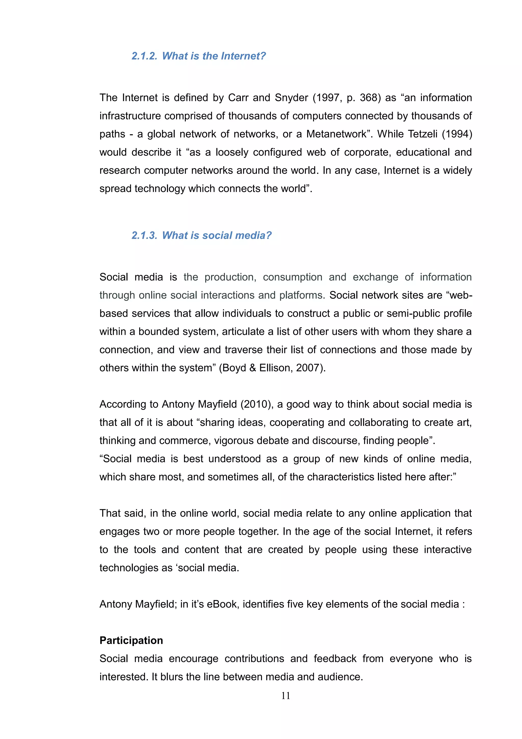 2.1.2. What is the Internet?


The Internet is defined by Carr and Snyder (1997, p. 368) as ―an information
infrastructure comprised of thousands of computers connected by thousands of
paths - a global network of networks, or a Metanetwork‖. While Tetzeli (1994)
would describe it ―as a loosely configured web of corporate, educational and
research computer networks around the world. In any case, Internet is a widely
spread technology which connects the world‖.



       2.1.3. What is social media?


Social media is the production, consumption and exchange of information
through online social interactions and platforms. Social network sites are ―web-
based services that allow individuals to construct a public or semi-public profile
within a bounded system, articulate a list of other users with whom they share a
connection, and view and traverse their list of connections and those made by
others within the system‖ (Boyd & Ellison, 2007).


According to Antony Mayfield (2010), a good way to think about social media is
that all of it is about ―sharing ideas, cooperating and collaborating to create art,
thinking and commerce, vigorous debate and discourse, finding people‖.
―Social media is best understood as a group of new kinds of online media,
which share most, and sometimes all, of the characteristics listed here after:‖


That said, in the online world, social media relate to any online application that
engages two or more people together. In the age of the social Internet, it refers
to the tools and content that are created by people using these interactive
technologies as ‗social media.


Antony Mayfield; in it‘s eBook, identifies five key elements of the social media :


Participation
Social media encourage contributions and feedback from everyone who is
interested. It blurs the line between media and audience.
                                        11
 