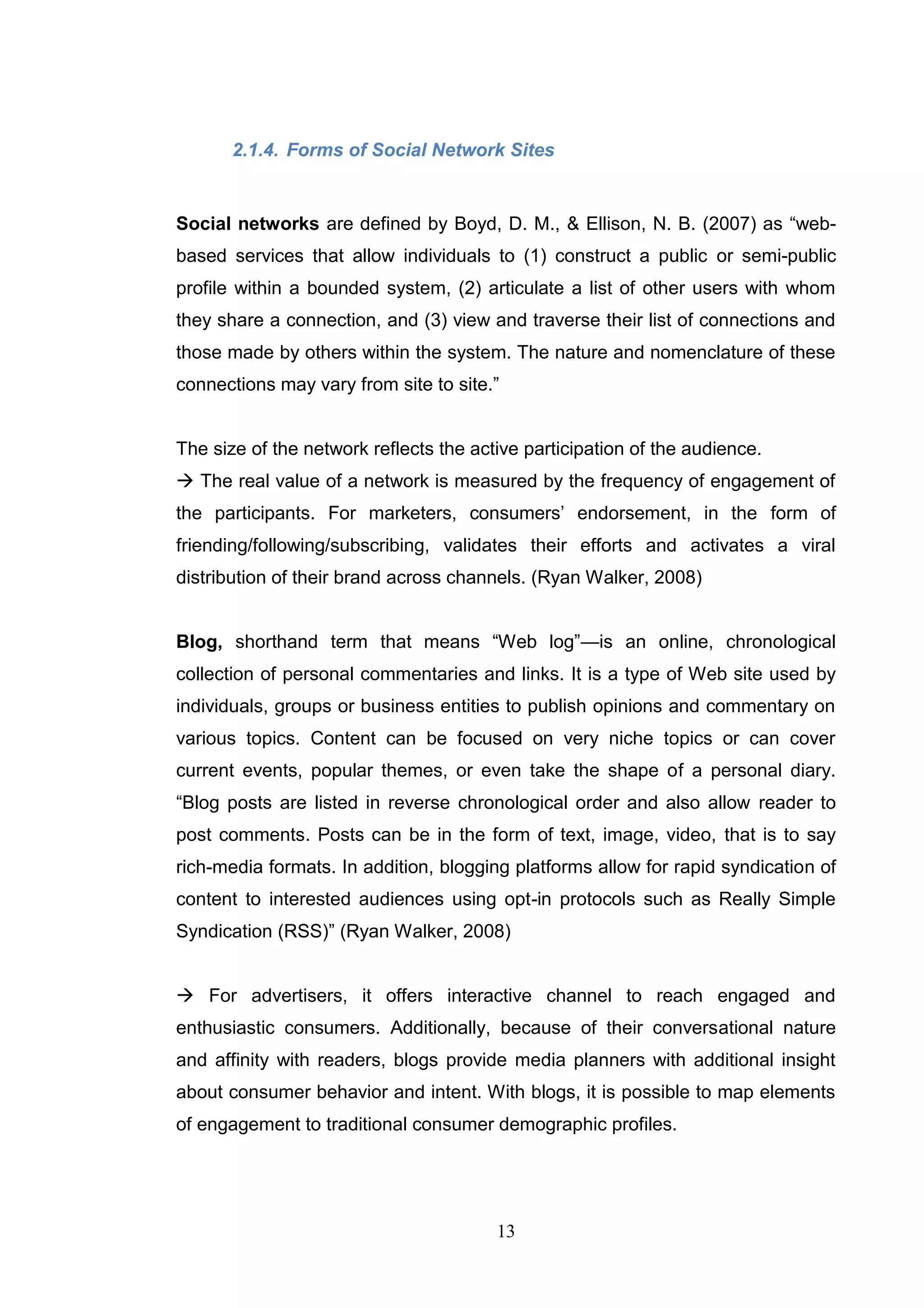 2.1.4. Forms of Social Network Sites


Social networks are defined by Boyd, D. M., & Ellison, N. B. (2007) as ―web-
based services that allow individuals to (1) construct a public or semi-public
profile within a bounded system, (2) articulate a list of other users with whom
they share a connection, and (3) view and traverse their list of connections and
those made by others within the system. The nature and nomenclature of these
connections may vary from site to site.‖


The size of the network reflects the active participation of the audience.
 The real value of a network is measured by the frequency of engagement of
the participants. For marketers, consumers‘ endorsement, in the form of
friending/following/subscribing, validates their efforts and activates a viral
distribution of their brand across channels. (Ryan Walker, 2008)


Blog, shorthand term that means ―Web log‖—is an online, chronological
collection of personal commentaries and links. It is a type of Web site used by
individuals, groups or business entities to publish opinions and commentary on
various topics. Content can be focused on very niche topics or can cover
current events, popular themes, or even take the shape of a personal diary.
―Blog posts are listed in reverse chronological order and also allow reader to
post comments. Posts can be in the form of text, image, video, that is to say
rich-media formats. In addition, blogging platforms allow for rapid syndication of
content to interested audiences using opt-in protocols such as Really Simple
Syndication (RSS)‖ (Ryan Walker, 2008)


 For advertisers, it offers interactive channel to reach engaged and
enthusiastic consumers. Additionally, because of their conversational nature
and affinity with readers, blogs provide media planners with additional insight
about consumer behavior and intent. With blogs, it is possible to map elements
of engagement to traditional consumer demographic profiles.




                                        13
 