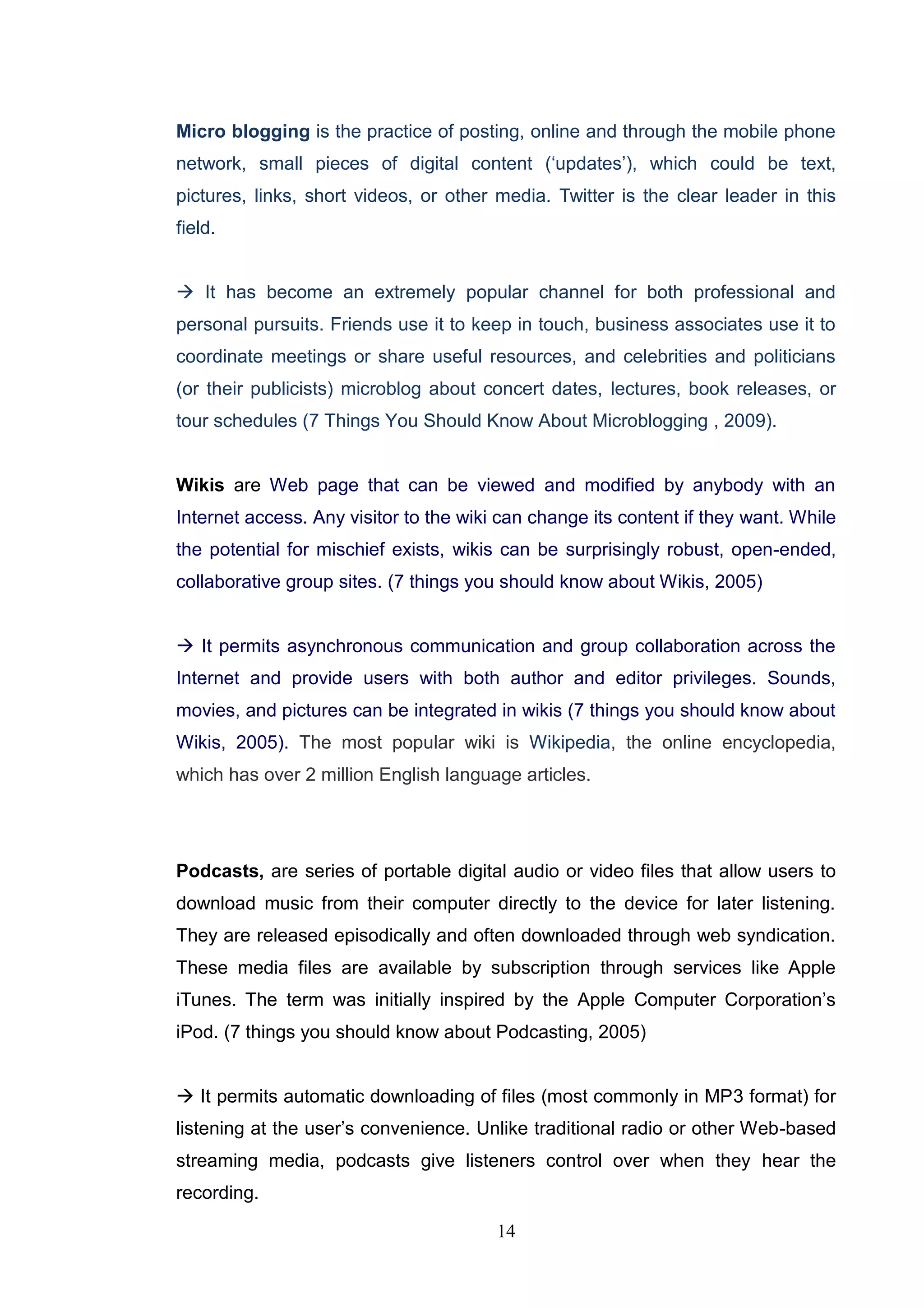 Micro blogging is the practice of posting, online and through the mobile phone
network, small pieces of digital content (‗updates‘), which could be text,
pictures, links, short videos, or other media. Twitter is the clear leader in this
field.


 It has become an extremely popular channel for both professional and
personal pursuits. Friends use it to keep in touch, business associates use it to
coordinate meetings or share useful resources, and celebrities and politicians
(or their publicists) microblog about concert dates, lectures, book releases, or
tour schedules (7 Things You Should Know About Microblogging , 2009).


Wikis are Web page that can be viewed and modified by anybody with an
Internet access. Any visitor to the wiki can change its content if they want. While
the potential for mischief exists, wikis can be surprisingly robust, open-ended,
collaborative group sites. (7 things you should know about Wikis, 2005)


 It permits asynchronous communication and group collaboration across the
Internet and provide users with both author and editor privileges. Sounds,
movies, and pictures can be integrated in wikis (7 things you should know about
Wikis, 2005). The most popular wiki is Wikipedia, the online encyclopedia,
which has over 2 million English language articles.




Podcasts, are series of portable digital audio or video files that allow users to
download music from their computer directly to the device for later listening.
They are released episodically and often downloaded through web syndication.
These media files are available by subscription through services like Apple
iTunes. The term was initially inspired by the Apple Computer Corporation‘s
iPod. (7 things you should know about Podcasting, 2005)


 It permits automatic downloading of files (most commonly in MP3 format) for
listening at the user‘s convenience. Unlike traditional radio or other Web-based
streaming media, podcasts give listeners control over when they hear the
recording.

                                        14
 