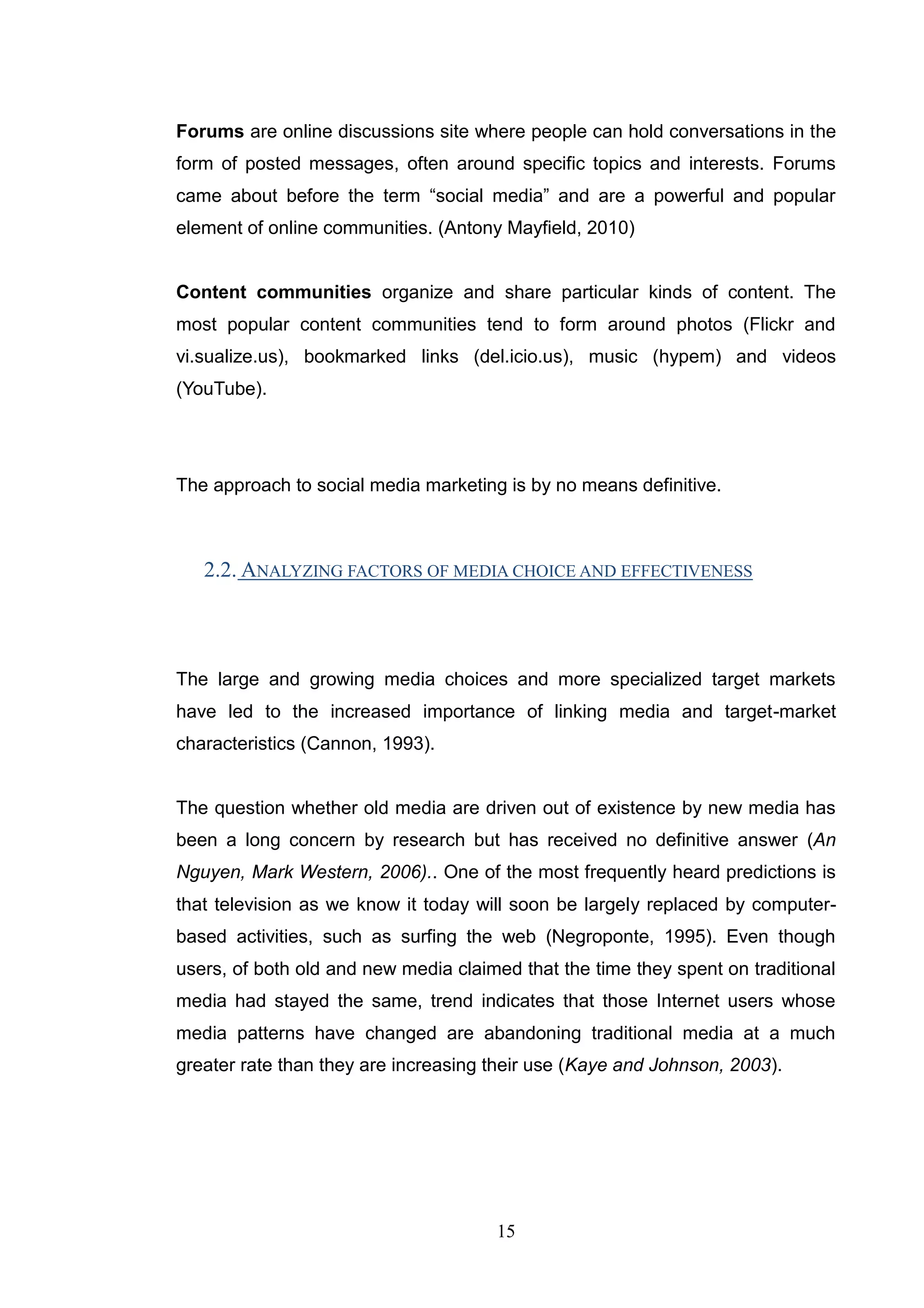 Forums are online discussions site where people can hold conversations in the
form of posted messages, often around specific topics and interests. Forums
came about before the term ―social media‖ and are a powerful and popular
element of online communities. (Antony Mayfield, 2010)


Content communities organize and share particular kinds of content. The
most popular content communities tend to form around photos (Flickr and
vi.sualize.us), bookmarked links (del.icio.us), music (hypem) and videos
(YouTube).




The approach to social media marketing is by no means definitive.



   2.2. ANALYZING FACTORS OF MEDIA CHOICE AND EFFECTIVENESS



The large and growing media choices and more specialized target markets
have led to the increased importance of linking media and target-market
characteristics (Cannon, 1993).


The question whether old media are driven out of existence by new media has
been a long concern by research but has received no definitive answer (An
Nguyen, Mark Western, 2006).. One of the most frequently heard predictions is
that television as we know it today will soon be largely replaced by computer-
based activities, such as surfing the web (Negroponte, 1995). Even though
users, of both old and new media claimed that the time they spent on traditional
media had stayed the same, trend indicates that those Internet users whose
media patterns have changed are abandoning traditional media at a much
greater rate than they are increasing their use (Kaye and Johnson, 2003).




                                      15
 