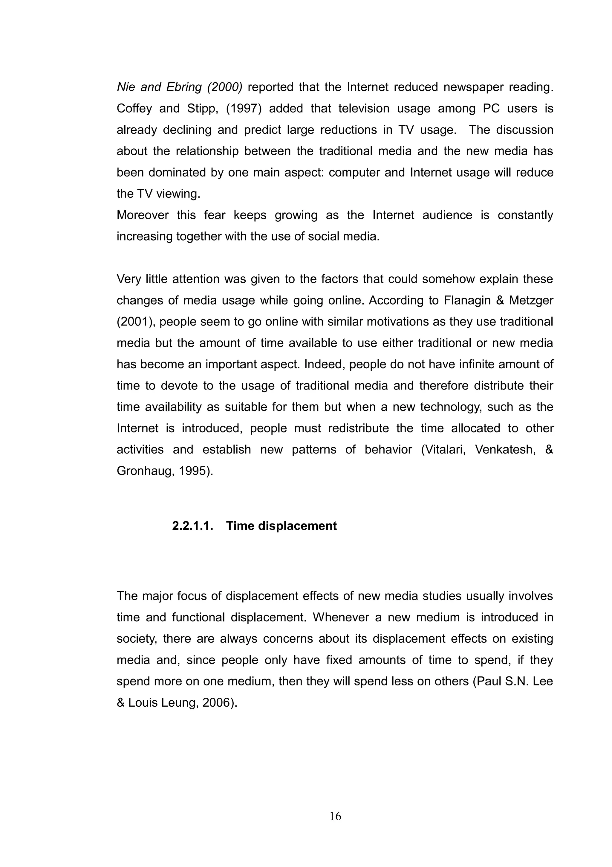 Nie and Ebring (2000) reported that the Internet reduced newspaper reading.
Coffey and Stipp, (1997) added that television usage among PC users is
already declining and predict large reductions in TV usage. The discussion
about the relationship between the traditional media and the new media has
been dominated by one main aspect: computer and Internet usage will reduce
the TV viewing.
Moreover this fear keeps growing as the Internet audience is constantly
increasing together with the use of social media.


Very little attention was given to the factors that could somehow explain these
changes of media usage while going online. According to Flanagin & Metzger
(2001), people seem to go online with similar motivations as they use traditional
media but the amount of time available to use either traditional or new media
has become an important aspect. Indeed, people do not have infinite amount of
time to devote to the usage of traditional media and therefore distribute their
time availability as suitable for them but when a new technology, such as the
Internet is introduced, people must redistribute the time allocated to other
activities and establish new patterns of behavior (Vitalari, Venkatesh, &
Gronhaug, 1995).



          2.2.1.1.   Time displacement




The major focus of displacement effects of new media studies usually involves
time and functional displacement. Whenever a new medium is introduced in
society, there are always concerns about its displacement effects on existing
media and, since people only have fixed amounts of time to spend, if they
spend more on one medium, then they will spend less on others (Paul S.N. Lee
& Louis Leung, 2006).




                                       16
 