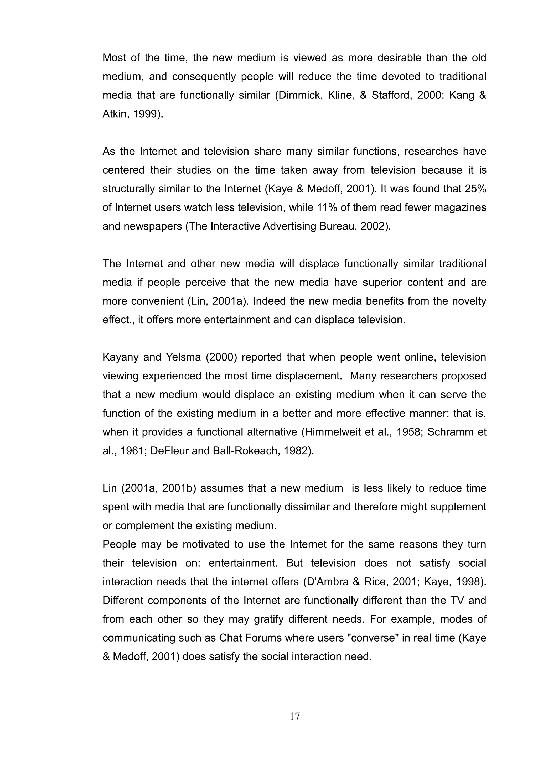 Most of the time, the new medium is viewed as more desirable than the old
medium, and consequently people will reduce the time devoted to traditional
media that are functionally similar (Dimmick, Kline, & Stafford, 2000; Kang &
Atkin, 1999).


As the Internet and television share many similar functions, researches have
centered their studies on the time taken away from television because it is
structurally similar to the Internet (Kaye & Medoff, 2001). It was found that 25%
of Internet users watch less television, while 11% of them read fewer magazines
and newspapers (The Interactive Advertising Bureau, 2002).


The Internet and other new media will displace functionally similar traditional
media if people perceive that the new media have superior content and are
more convenient (Lin, 2001a). Indeed the new media benefits from the novelty
effect., it offers more entertainment and can displace television.


Kayany and Yelsma (2000) reported that when people went online, television
viewing experienced the most time displacement. Many researchers proposed
that a new medium would displace an existing medium when it can serve the
function of the existing medium in a better and more effective manner: that is,
when it provides a functional alternative (Himmelweit et al., 1958; Schramm et
al., 1961; DeFleur and Ball-Rokeach, 1982).


Lin (2001a, 2001b) assumes that a new medium is less likely to reduce time
spent with media that are functionally dissimilar and therefore might supplement
or complement the existing medium.
People may be motivated to use the Internet for the same reasons they turn
their television on: entertainment. But television does not satisfy social
interaction needs that the internet offers (D'Ambra & Rice, 2001; Kaye, 1998).
Different components of the Internet are functionally different than the TV and
from each other so they may gratify different needs. For example, modes of
communicating such as Chat Forums where users "converse" in real time (Kaye
& Medoff, 2001) does satisfy the social interaction need.




                                        17
 