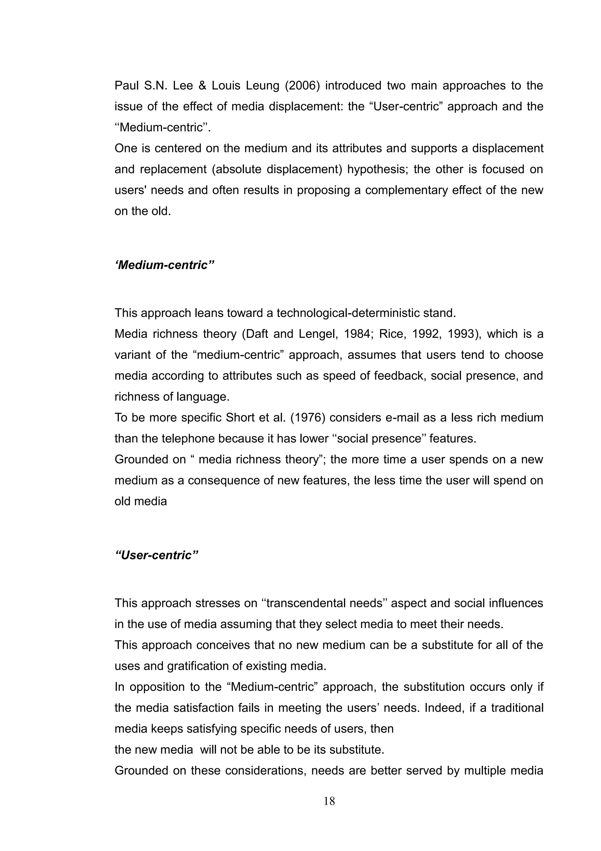 Paul S.N. Lee & Louis Leung (2006) introduced two main approaches to the
issue of the effect of media displacement: the ―User-centric‖ approach and the
‗‗Medium-centric‘‘.
One is centered on the medium and its attributes and supports a displacement
and replacement (absolute displacement) hypothesis; the other is focused on
users' needs and often results in proposing a complementary effect of the new
on the old.



„Medium-centric‟‟


This approach leans toward a technological-deterministic stand.
Media richness theory (Daft and Lengel, 1984; Rice, 1992, 1993), which is a
variant of the ―medium-centric‖ approach, assumes that users tend to choose
media according to attributes such as speed of feedback, social presence, and
richness of language.
To be more specific Short et al. (1976) considers e-mail as a less rich medium
than the telephone because it has lower ‗‗social presence‘‘ features.
Grounded on ― media richness theory‖; the more time a user spends on a new
medium as a consequence of new features, the less time the user will spend on
old media



“User-centric”


This approach stresses on ‗‗transcendental needs‘‘ aspect and social influences
in the use of media assuming that they select media to meet their needs.
This approach conceives that no new medium can be a substitute for all of the
uses and gratification of existing media.
In opposition to the ―Medium-centric‖ approach, the substitution occurs only if
the media satisfaction fails in meeting the users‘ needs. Indeed, if a traditional
media keeps satisfying specific needs of users, then
the new media will not be able to be its substitute.
Grounded on these considerations, needs are better served by multiple media

                                        18
 