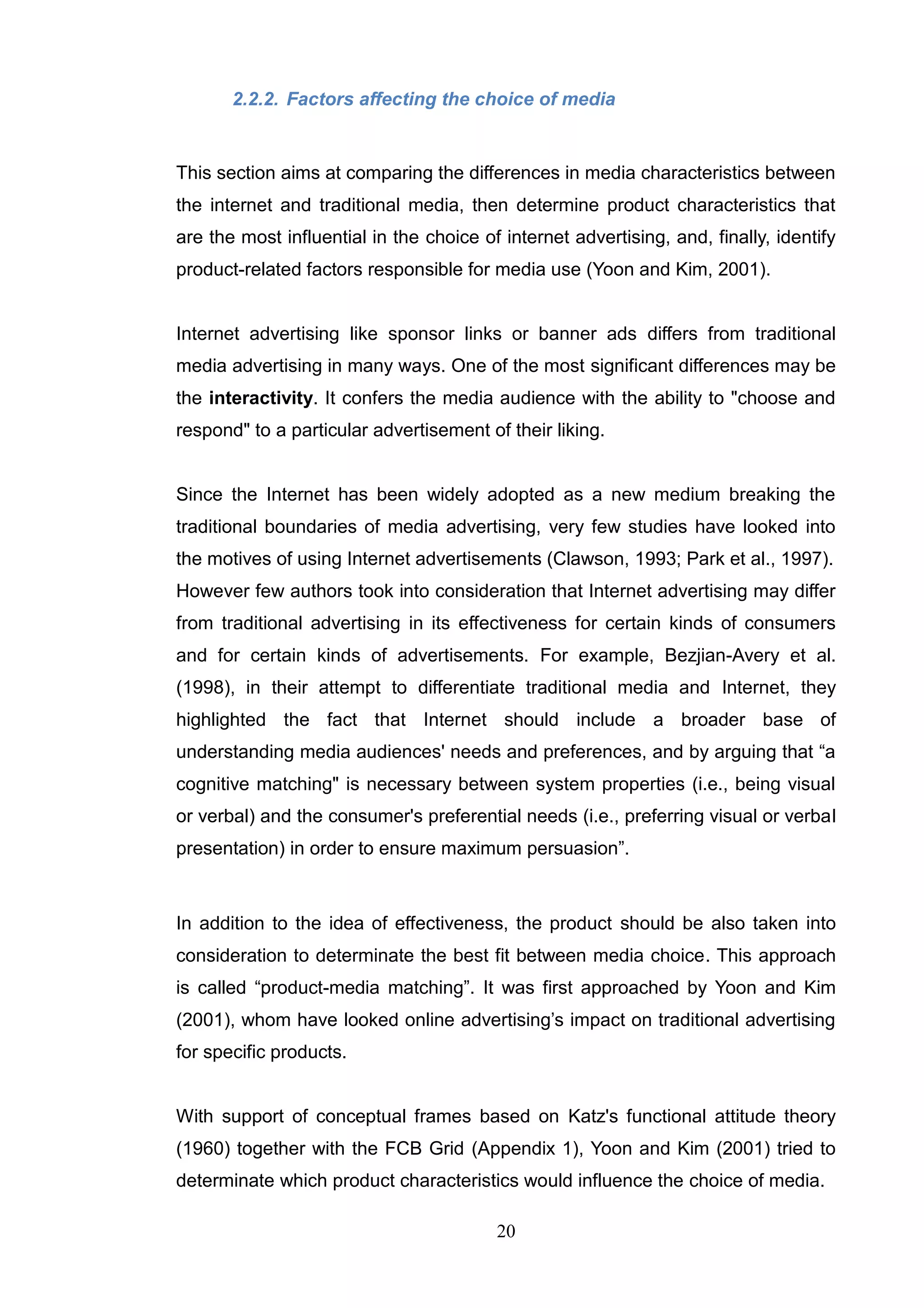 2.2.2. Factors affecting the choice of media


This section aims at comparing the differences in media characteristics between
the internet and traditional media, then determine product characteristics that
are the most influential in the choice of internet advertising, and, finally, identify
product-related factors responsible for media use (Yoon and Kim, 2001).


Internet advertising like sponsor links or banner ads differs from traditional
media advertising in many ways. One of the most significant differences may be
the interactivity. It confers the media audience with the ability to "choose and
respond" to a particular advertisement of their liking.


Since the Internet has been widely adopted as a new medium breaking the
traditional boundaries of media advertising, very few studies have looked into
the motives of using Internet advertisements (Clawson, 1993; Park et al., 1997).
However few authors took into consideration that Internet advertising may differ
from traditional advertising in its effectiveness for certain kinds of consumers
and for certain kinds of advertisements. For example, Bezjian-Avery et al.
(1998), in their attempt to differentiate traditional media and Internet, they
highlighted the fact that Internet should include a broader base of
understanding media audiences' needs and preferences, and by arguing that ―a
cognitive matching" is necessary between system properties (i.e., being visual
or verbal) and the consumer's preferential needs (i.e., preferring visual or verbal
presentation) in order to ensure maximum persuasion‖.



In addition to the idea of effectiveness, the product should be also taken into
consideration to determinate the best fit between media choice. This approach
is called ―product-media matching‖. It was first approached by Yoon and Kim
(2001), whom have looked online advertising‘s impact on traditional advertising
for specific products.


With support of conceptual frames based on Katz's functional attitude theory
(1960) together with the FCB Grid (Appendix 1), Yoon and Kim (2001) tried to
determinate which product characteristics would influence the choice of media.

                                         20
 