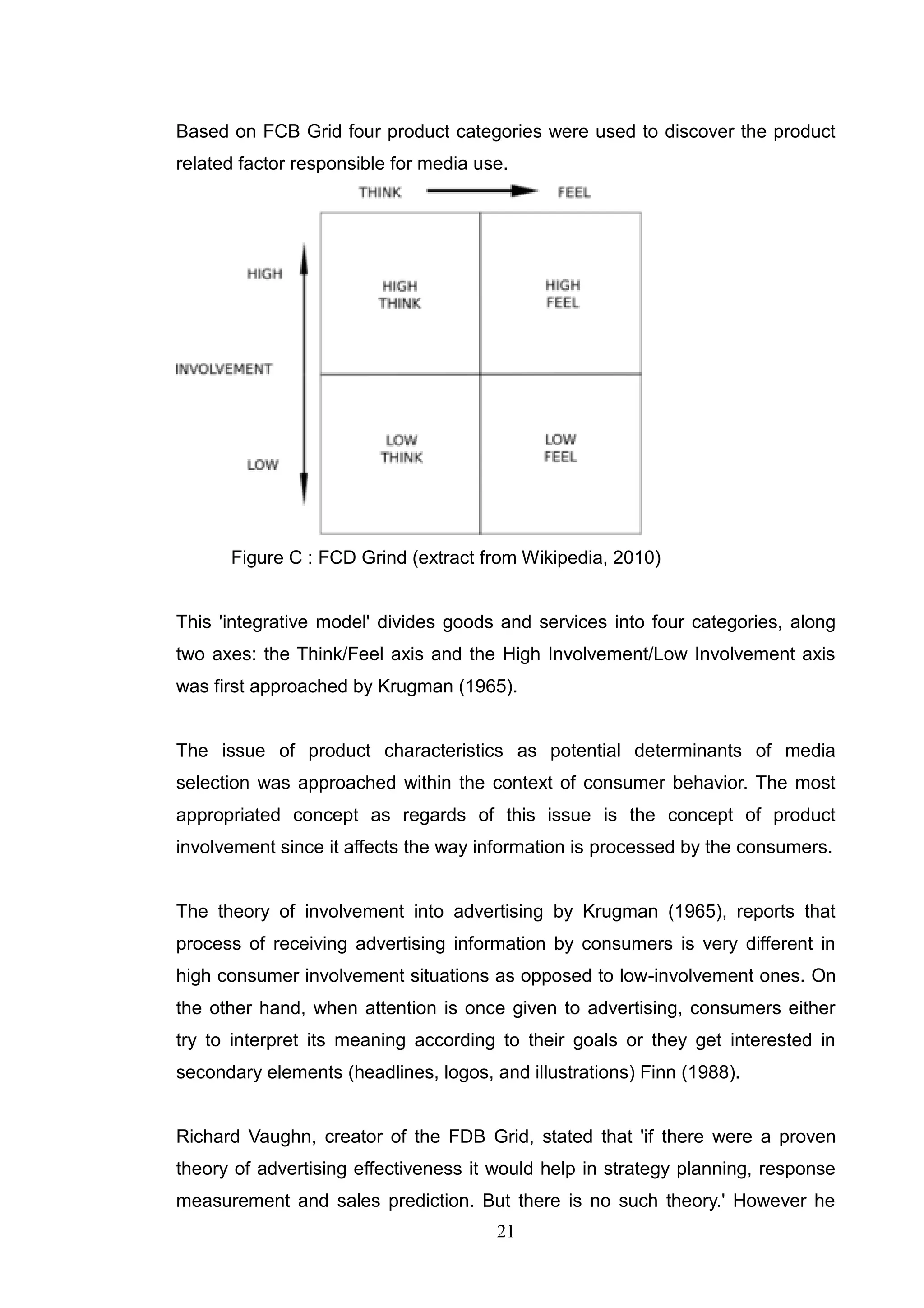 Based on FCB Grid four product categories were used to discover the product
related factor responsible for media use.




      Figure C : FCD Grind (extract from Wikipedia, 2010)


This 'integrative model' divides goods and services into four categories, along
two axes: the Think/Feel axis and the High Involvement/Low Involvement axis
was first approached by Krugman (1965).


The issue of product characteristics as potential determinants of media
selection was approached within the context of consumer behavior. The most
appropriated concept as regards of this issue is the concept of product
involvement since it affects the way information is processed by the consumers.


The theory of involvement into advertising by Krugman (1965), reports that
process of receiving advertising information by consumers is very different in
high consumer involvement situations as opposed to low-involvement ones. On
the other hand, when attention is once given to advertising, consumers either
try to interpret its meaning according to their goals or they get interested in
secondary elements (headlines, logos, and illustrations) Finn (1988).


Richard Vaughn, creator of the FDB Grid, stated that 'if there were a proven
theory of advertising effectiveness it would help in strategy planning, response
measurement and sales prediction. But there is no such theory.' However he
                                       21
 