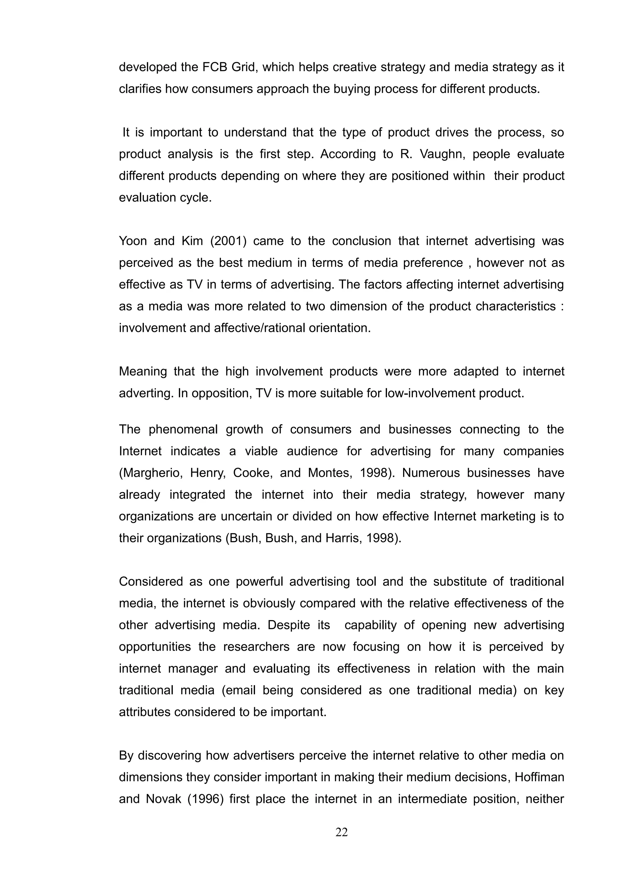 developed the FCB Grid, which helps creative strategy and media strategy as it
clarifies how consumers approach the buying process for different products.


It is important to understand that the type of product drives the process, so
product analysis is the first step. According to R. Vaughn, people evaluate
different products depending on where they are positioned within their product
evaluation cycle.


Yoon and Kim (2001) came to the conclusion that internet advertising was
perceived as the best medium in terms of media preference , however not as
effective as TV in terms of advertising. The factors affecting internet advertising
as a media was more related to two dimension of the product characteristics :
involvement and affective/rational orientation.


Meaning that the high involvement products were more adapted to internet
adverting. In opposition, TV is more suitable for low-involvement product.

The phenomenal growth of consumers and businesses connecting to the
Internet indicates a viable audience for advertising for many companies
(Margherio, Henry, Cooke, and Montes, 1998). Numerous businesses have
already integrated the internet into their media strategy, however many
organizations are uncertain or divided on how effective Internet marketing is to
their organizations (Bush, Bush, and Harris, 1998).


Considered as one powerful advertising tool and the substitute of traditional
media, the internet is obviously compared with the relative effectiveness of the
other advertising media. Despite its      capability of opening new advertising
opportunities the researchers are now focusing on how it is perceived by
internet manager and evaluating its effectiveness in relation with the main
traditional media (email being considered as one traditional media) on key
attributes considered to be important.


By discovering how advertisers perceive the internet relative to other media on
dimensions they consider important in making their medium decisions, Hoffiman
and Novak (1996) first place the internet in an intermediate position, neither

                                         22
 