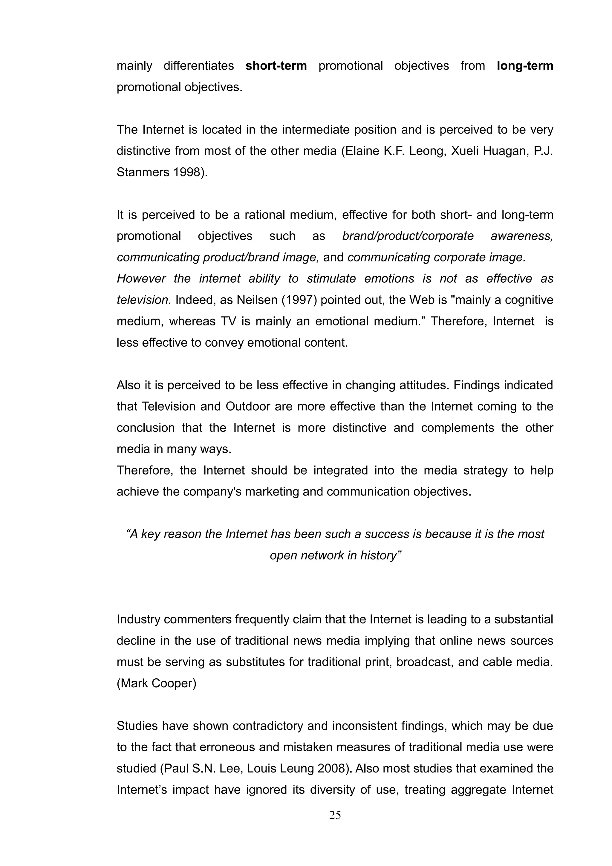mainly differentiates short-term promotional objectives from long-term
promotional objectives.


The Internet is located in the intermediate position and is perceived to be very
distinctive from most of the other media (Elaine K.F. Leong, Xueli Huagan, P.J.
Stanmers 1998).


It is perceived to be a rational medium, effective for both short- and long-term
promotional     objectives   such    as        brand/product/corporate   awareness,
communicating product/brand image, and communicating corporate image.
However the internet ability to stimulate emotions is not as effective as
television. Indeed, as Neilsen (1997) pointed out, the Web is "mainly a cognitive
medium, whereas TV is mainly an emotional medium.‖ Therefore, Internet is
less effective to convey emotional content.


Also it is perceived to be less effective in changing attitudes. Findings indicated
that Television and Outdoor are more effective than the Internet coming to the
conclusion that the Internet is more distinctive and complements the other
media in many ways.
Therefore, the Internet should be integrated into the media strategy to help
achieve the company's marketing and communication objectives.


 “A key reason the Internet has been such a success is because it is the most
                             open network in history”




Industry commenters frequently claim that the Internet is leading to a substantial
decline in the use of traditional news media implying that online news sources
must be serving as substitutes for traditional print, broadcast, and cable media.
(Mark Cooper)


Studies have shown contradictory and inconsistent findings, which may be due
to the fact that erroneous and mistaken measures of traditional media use were
studied (Paul S.N. Lee, Louis Leung 2008). Also most studies that examined the
Internet‘s impact have ignored its diversity of use, treating aggregate Internet

                                          25
 