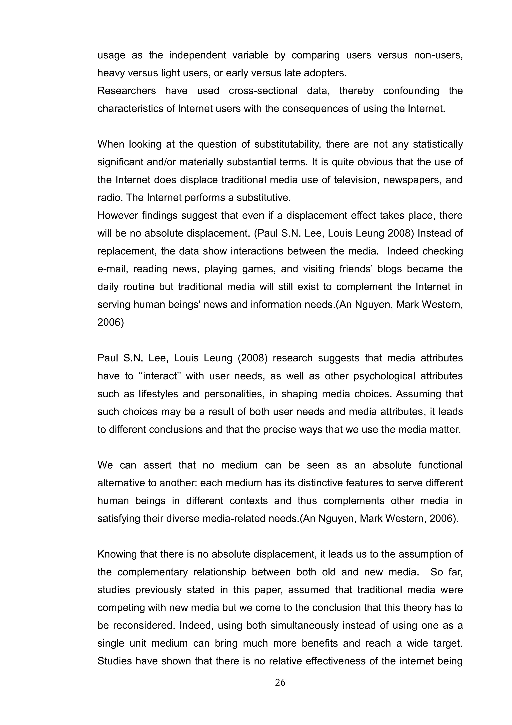 usage as the independent variable by comparing users versus non-users,
heavy versus light users, or early versus late adopters.
Researchers have used cross-sectional data, thereby confounding the
characteristics of Internet users with the consequences of using the Internet.


When looking at the question of substitutability, there are not any statistically
significant and/or materially substantial terms. It is quite obvious that the use of
the Internet does displace traditional media use of television, newspapers, and
radio. The Internet performs a substitutive.
However findings suggest that even if a displacement effect takes place, there
will be no absolute displacement. (Paul S.N. Lee, Louis Leung 2008) Instead of
replacement, the data show interactions between the media. Indeed checking
e-mail, reading news, playing games, and visiting friends‘ blogs became the
daily routine but traditional media will still exist to complement the Internet in
serving human beings' news and information needs.(An Nguyen, Mark Western,
2006)


Paul S.N. Lee, Louis Leung (2008) research suggests that media attributes
have to ‗‗interact‘‘ with user needs, as well as other psychological attributes
such as lifestyles and personalities, in shaping media choices. Assuming that
such choices may be a result of both user needs and media attributes, it leads
to different conclusions and that the precise ways that we use the media matter.


We can assert that no medium can be seen as an absolute functional
alternative to another: each medium has its distinctive features to serve different
human beings in different contexts and thus complements other media in
satisfying their diverse media-related needs.(An Nguyen, Mark Western, 2006).


Knowing that there is no absolute displacement, it leads us to the assumption of
the complementary relationship between both old and new media.              So far,
studies previously stated in this paper, assumed that traditional media were
competing with new media but we come to the conclusion that this theory has to
be reconsidered. Indeed, using both simultaneously instead of using one as a
single unit medium can bring much more benefits and reach a wide target.
Studies have shown that there is no relative effectiveness of the internet being

                                        26
 