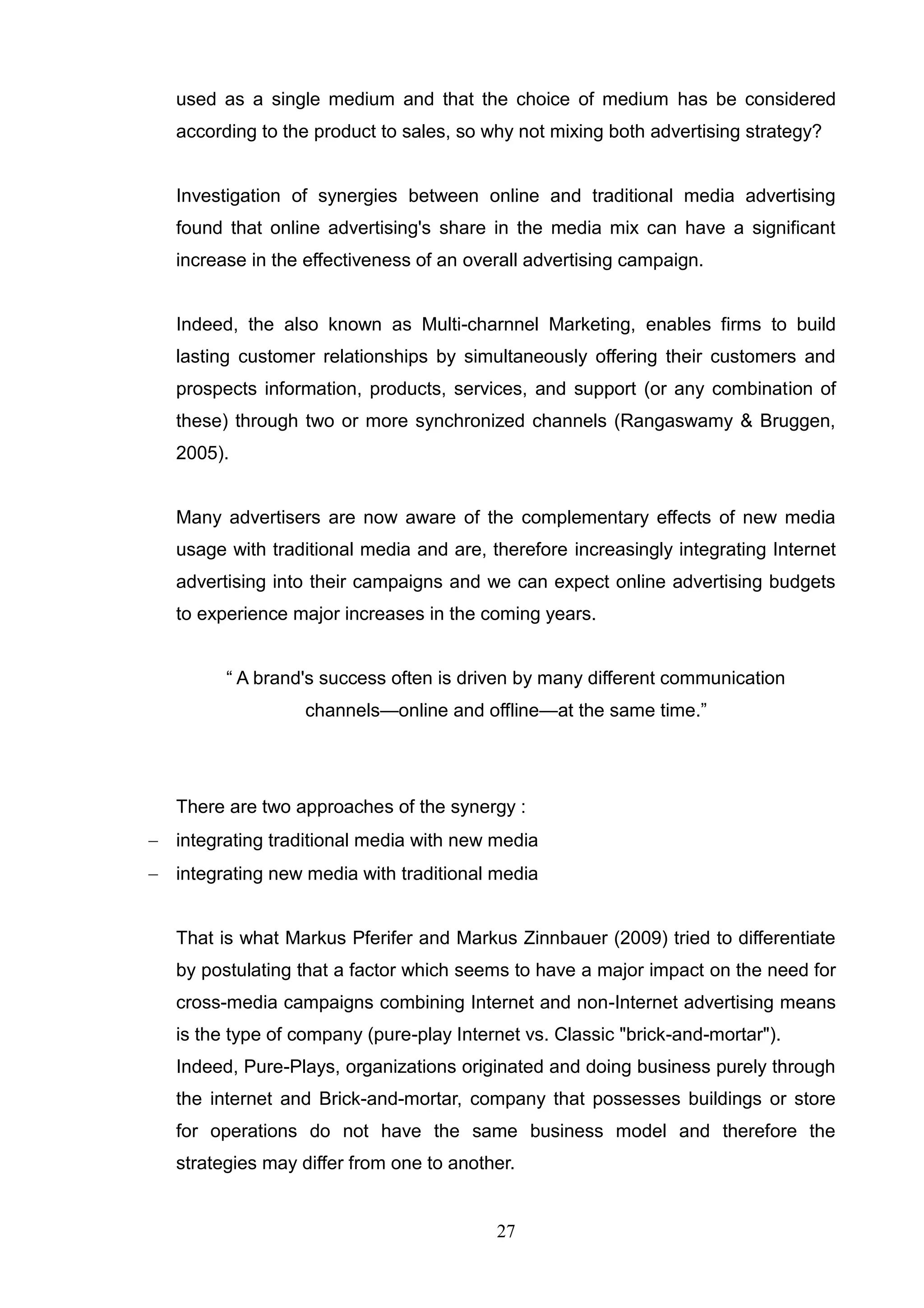 used as a single medium and that the choice of medium has be considered
   according to the product to sales, so why not mixing both advertising strategy?


   Investigation of synergies between online and traditional media advertising
   found that online advertising's share in the media mix can have a significant
   increase in the effectiveness of an overall advertising campaign.


   Indeed, the also known as Multi-charnnel Marketing, enables firms to build
   lasting customer relationships by simultaneously offering their customers and
   prospects information, products, services, and support (or any combination of
   these) through two or more synchronized channels (Rangaswamy & Bruggen,
   2005).


   Many advertisers are now aware of the complementary effects of new media
   usage with traditional media and are, therefore increasingly integrating Internet
   advertising into their campaigns and we can expect online advertising budgets
   to experience major increases in the coming years.


         ― A brand's success often is driven by many different communication
                   channels—online and offline—at the same time.‖




   There are two approaches of the synergy :
 integrating traditional media with new media
 integrating new media with traditional media


   That is what Markus Pferifer and Markus Zinnbauer (2009) tried to differentiate
   by postulating that a factor which seems to have a major impact on the need for
   cross-media campaigns combining Internet and non-Internet advertising means
   is the type of company (pure-play Internet vs. Classic "brick-and-mortar").
   Indeed, Pure-Plays, organizations originated and doing business purely through
   the internet and Brick-and-mortar, company that possesses buildings or store
   for operations do not have the same business model and therefore the
   strategies may differ from one to another.


                                          27
 