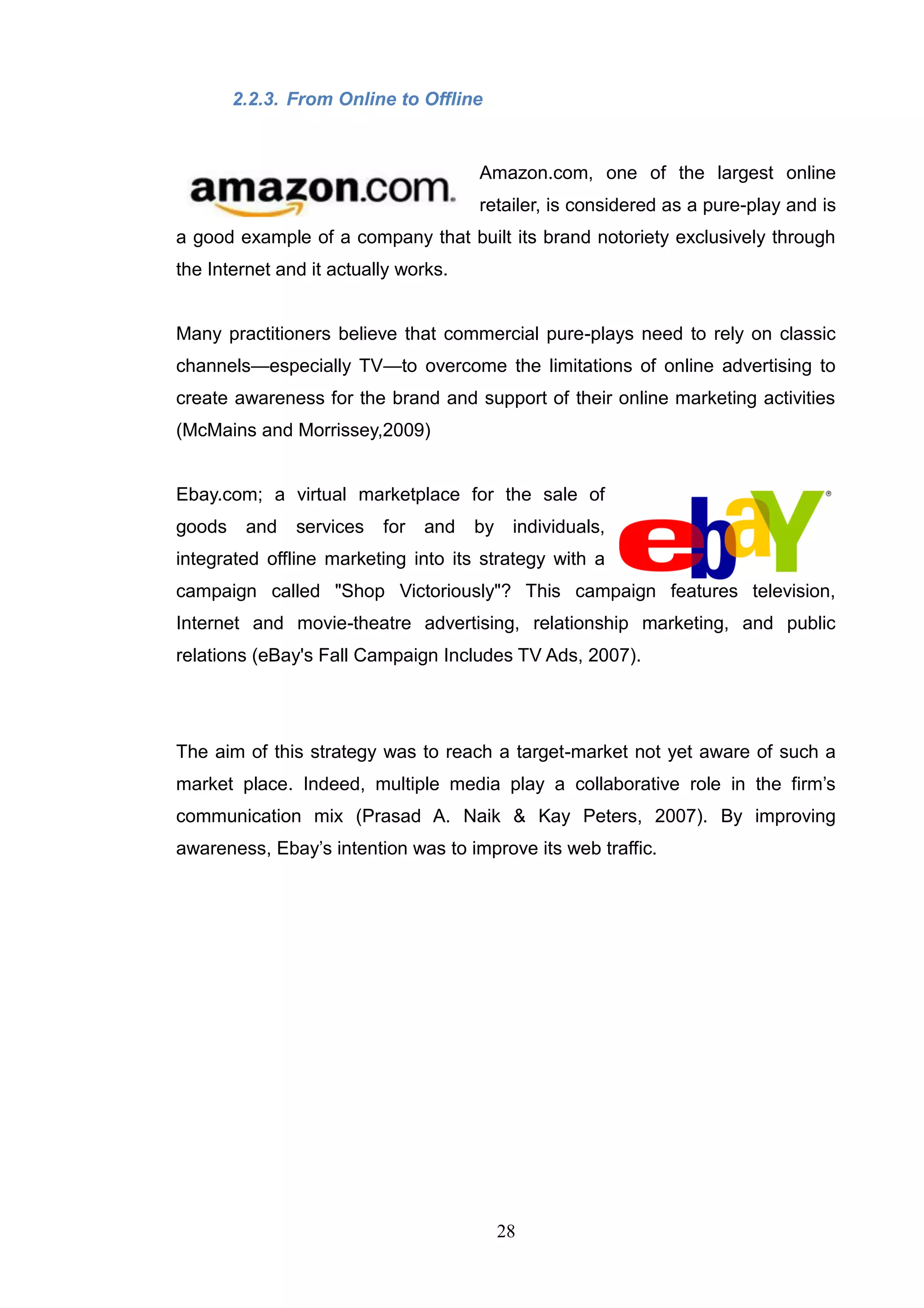 2.2.3. From Online to Offline


                                      Amazon.com, one of the largest online
                                      retailer, is considered as a pure-play and is
a good example of a company that built its brand notoriety exclusively through
the Internet and it actually works.


Many practitioners believe that commercial pure-plays need to rely on classic
channels—especially TV—to overcome the limitations of online advertising to
create awareness for the brand and support of their online marketing activities
(McMains and Morrissey,2009)


Ebay.com; a virtual marketplace for the sale of
goods    and   services   for   and   by    individuals,
integrated offline marketing into its strategy with a
campaign called "Shop Victoriously"? This campaign features television,
Internet and movie-theatre advertising, relationship marketing, and public
relations (eBay's Fall Campaign Includes TV Ads, 2007).




The aim of this strategy was to reach a target-market not yet aware of such a
market place. Indeed, multiple media play a collaborative role in the firm‘s
communication mix (Prasad A. Naik & Kay Peters, 2007). By improving
awareness, Ebay‘s intention was to improve its web traffic.




                                           28
 